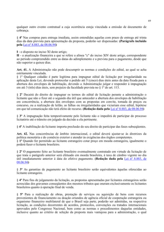 69
qualquer outro evento contratual a cuja ocorrência esteja vinculada a emissão de documento de
cobrança.
§ 4º Nas compras para entrega imediata, assim entendidas aquelas com prazo de entrega até trinta
dias da data prevista para apresentação da proposta, poderão ser dispensadas: (Parágrafo incluído
pela Lei nº 8.883, de 08.06.94)
I - o disposto no inciso XI deste artigo;
II - a atualização financeira a que se refere a alínea "c" do inciso XIV deste artigo, correspondente
ao período compreendido entre as datas do adimplemento e a prevista para o pagamento, desde que
não superior a quinze dias.
Art. 41. A Administração não pode descumprir as normas e condições do edital, ao qual se acha
estritamente vinculada.
§ 1º Qualquer cidadão é parte legítima para impugnar edital de licitação por irregularidade na
aplicação desta Lei, devendo protocolar o pedido até 5 (cinco) dias úteis antes da data fixada para a
abertura dos envelopes de habilitação, devendo a Administração julgar e responder à impugnação
em até 3 (três) dias úteis, sem prejuízo da faculdade prevista no § 1º do art. 113.
§ 2º Decairá do direito de impugnar os termos do edital de licitação perante a administração o
licitante que não o fizer até o segundo dia útil que anteceder a abertura dos envelopes de habilitação
em concorrência, a abertura dos envelopes com as propostas em convite, tomada de preços ou
concurso, ou a realização de leilão, as falhas ou irregularidades que viciariam esse edital, hipótese
em que tal comunicação não terá efeito de recurso. (Redação dada pela Lei nº 8.883, de 08.06.94)
§ 3º A impugnação feita tempestivamente pelo licitante não o impedirá de participar do processo
licitatório até o trânsito em julgado da decisão a ela pertinente.
§ 4º A inabilitação do licitante importa preclusão do seu direito de participar das fases subseqüentes.
Art. 42. Nas concorrências de âmbito internacional, o edital deverá ajustar-se às diretrizes da
política monetária e do comércio exterior e atender às exigências dos órgãos competentes.
§ 1º Quando for permitido ao licitante estrangeiro cotar preço em moeda estrangeira, igualmente o
poderá fazer o licitante brasileiro.
§ 2º O pagamento feito ao licitante brasileiro eventualmente contratado em virtude da licitação de
que trata o parágrafo anterior será efetuado em moeda brasileira, à taxa de câmbio vigente no dia
útil imediatamente anterior à data do efetivo pagamento. (Redação dada pela Lei nº 8.883, de
08.06.94)
§ 3º As garantias de pagamento ao licitante brasileiro serão equivalentes àquelas oferecidas ao
licitante estrangeiro.
§ 4º Para fins de julgamento da licitação, as propostas apresentadas por licitantes estrangeiros serão
acrescidas dos gravames conseqüentes dos mesmos tributos que oneram exclusivamente os licitantes
brasileiros quanto à operação final de venda.
§ 5º Para a realização de obras, prestação de serviços ou aquisição de bens com recursos
provenientes de financiamento ou doação oriundos de agência oficial de cooperação estrangeira ou
organismo financeiro multilateral de que o Brasil seja parte, poderão ser admitidas, na respectiva
licitação, as condições decorrentes de acordos, protocolos, convenções ou tratados internacionais
aprovados pelo Congresso Nacional, bem como as normas e procedimentos daquelas entidades,
inclusive quanto ao critério de seleção da proposta mais vantajosa para a administração, o qual
 