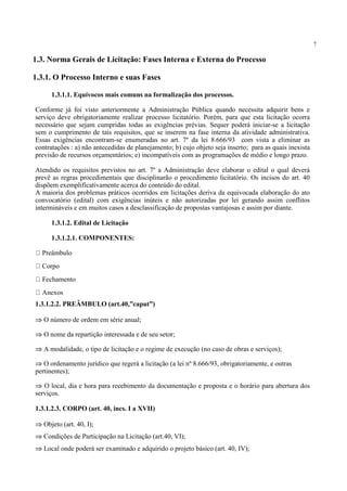 7
1.3.1.1. Equívocos mais comuns na formalização dos processos.
Conforme já foi visto anteriormente a Administração Pública quando necessita adquirir bens e
serviço deve obrigatoriamente realizar processo licitatório. Porém, para que esta licitação ocorra
necessário que sejam cumpridas todas as exigências prévias. Sequer poderá iniciar-se a licitação
sem o cumprimento de tais requisitos, que se inserem na fase interna da atividade administrativa.
Essas exigências encontram-se enumeradas no art. 7º da lei 8.666/93 com vista a eliminar as
contratações : a) não antecedidas de planejamento; b) cujo objeto seja inserto; para as quais inexista
previsão de recursos orçamentários; e) incompatíveis com as programações de médio e longo prazo.
Atendido os requisitos previstos no art. 7º a Administração deve elaborar o edital o qual deverá
prevê as regras procedimentais que disciplinarão o procedimento licitatório. Os incisos do art. 40
dispõem exemplificativamente acerca do conteúdo do edital.
A maioria dos problemas práticos ocorridos em licitações deriva da equivocada elaboração do ato
convocatório (edital) com exigências inúteis e não autorizadas por lei gerando assim conflitos
intermináveis e em muitos casos a desclassificação de propostas vantajosas e assim por diante.
1.3.1.2. Edital de Licitação
1.3.1.2.1. COMPONENTES:
Preâmbulo
Corpo
Fechamento
Anexos
1.3.1.2.2. PREÂMBULO (art.40,”caput”)
⇒ O número de ordem em série anual;
⇒ O nome da repartição interessada e de seu setor;
⇒ A modalidade, o tipo de licitação e o regime de execução (no caso de obras e serviços);
⇒ O ordenamento jurídico que regerá a licitação (a lei nº 8.666/93, obrigatoriamente, e outras
pertinentes);
⇒ O local, dia e hora para recebimento da documentação e proposta e o horário para abertura dos
serviços.
1.3.1.2.3. CORPO (art. 40, incs. I a XVII)
⇒ Objeto (art. 40, I);
⇒ Condições de Participação na Licitação (art.40, VI);
⇒ Local onde poderá ser examinado e adquirido o projeto básico (art. 40, IV);
1.3. Norma Gerais de Licitação: Fases Interna e Externa do Processo
1.3.1. O Processo Interno e suas Fases
 