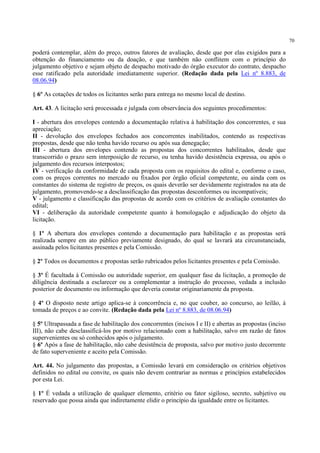 70
poderá contemplar, além do preço, outros fatores de avaliação, desde que por elas exigidos para a
obtenção do financiamento ou da doação, e que também não conflitem com o princípio do
julgamento objetivo e sejam objeto de despacho motivado do órgão executor do contrato, despacho
esse ratificado pela autoridade imediatamente superior. (Redação dada pela Lei nº 8.883, de
08.06.94)
§ 6º As cotações de todos os licitantes serão para entrega no mesmo local de destino.
Art. 43. A licitação será processada e julgada com observância dos seguintes procedimentos:
I - abertura dos envelopes contendo a documentação relativa à habilitação dos concorrentes, e sua
apreciação;
II - devolução dos envelopes fechados aos concorrentes inabilitados, contendo as respectivas
propostas, desde que não tenha havido recurso ou após sua denegação;
III - abertura dos envelopes contendo as propostas dos concorrentes habilitados, desde que
transcorrido o prazo sem interposição de recurso, ou tenha havido desistência expressa, ou após o
julgamento dos recursos interpostos;
IV - verificação da conformidade de cada proposta com os requisitos do edital e, conforme o caso,
com os preços correntes no mercado ou fixados por órgão oficial competente, ou ainda com os
constantes do sistema de registro de preços, os quais deverão ser devidamente registrados na ata de
julgamento, promovendo-se a desclassificação das propostas desconformes ou incompatíveis;
V - julgamento e classificação das propostas de acordo com os critérios de avaliação constantes do
edital;
VI - deliberação da autoridade competente quanto à homologação e adjudicação do objeto da
licitação.
§ 1º A abertura dos envelopes contendo a documentação para habilitação e as propostas será
realizada sempre em ato público previamente designado, do qual se lavrará ata circunstanciada,
assinada pelos licitantes presentes e pela Comissão.
§ 2º Todos os documentos e propostas serão rubricados pelos licitantes presentes e pela Comissão.
§ 3º É facultada à Comissão ou autoridade superior, em qualquer fase da licitação, a promoção de
diligência destinada a esclarecer ou a complementar a instrução do processo, vedada a inclusão
posterior de documento ou informação que deveria constar originariamente da proposta.
§ 4º O disposto neste artigo aplica-se à concorrência e, no que couber, ao concurso, ao leilão, à
tomada de preços e ao convite. (Redação dada pela Lei nº 8.883, de 08.06.94)
§ 5º Ultrapassada a fase de habilitação dos concorrentes (incisos I e II) e abertas as propostas (inciso
III), não cabe desclassificá-los por motivo relacionado com a habilitação, salvo em razão de fatos
supervenientes ou só conhecidos após o julgamento.
§ 6º Após a fase de habilitação, não cabe desistência de proposta, salvo por motivo justo decorrente
de fato superveniente e aceito pela Comissão.
Art. 44. No julgamento das propostas, a Comissão levará em consideração os critérios objetivos
definidos no edital ou convite, os quais não devem contrariar as normas e princípios estabelecidos
por esta Lei.
§ 1º É vedada a utilização de qualquer elemento, critério ou fator sigiloso, secreto, subjetivo ou
reservado que possa ainda que indiretamente elidir o princípio da igualdade entre os licitantes.
 