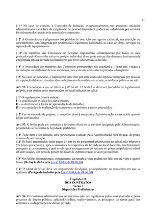 74
§ 1º No caso de convite, a Comissão de licitação, excepcionalmente, nas pequenas unidades
administrativas e em face da exigüidade de pessoal disponível, poderá ser substituída por servidor
formalmente designado pela autoridade competente.
§ 2º A Comissão para julgamento dos pedidos de inscrição em registro cadastral, sua alteração ou
cancelamento, será integrada por profissionais legalmente habilitados no caso de obras, serviços ou
aquisição de equipamentos.
§ 3º Os membros das Comissões de licitação responderão solidariamente por todos os atos
praticados pela Comissão, salvo se posição individual divergente estiver devidamente fundamentada
e registrada em ata lavrada na reunião em que tiver sido tomada a decisão.
§ 4º A investidura dos membros das Comissões permanentes não excederá a 1 (um) ano, vedada a
recondução da totalidade de seus membros para a mesma comissão no período subseqüente.
§ 5º No caso de concurso, o julgamento será feito por uma comissão especial integrada por pessoas
de reputação ilibada e reconhecido conhecimento da matéria em exame, servidores públicos ou não.
Art. 52. O concurso a que se refere o § 4º do art. 22 desta Lei deve ser precedido de regulamento
próprio, a ser obtido pelos interessados no local indicado no edital.
§ 1º O regulamento deverá indicar:
I - a qualificação exigida dos participantes;
II - as diretrizes e a forma de apresentação do trabalho;
III - as condições de realização do concurso e os prêmios a serem concedidos.
§ 2º Em se tratando de projeto, o vencedor deverá autorizar a Administração a executá-lo quando
julgar conveniente.
Art. 53. O leilão pode ser cometido a leiloeiro oficial ou a servidor designado pela Administração,
procedendo-se na forma da legislação pertinente.
§ 1º Todo bem a ser leiloado será previamente avaliado pela Administração para fixação do preço
mínimo de arrematação.
§ 2º Os bens arrematados serão pagos à vista ou no percentual estabelecido no edital, não inferior a
5% (cinco por cento) e, após a assinatura da respectiva ata lavrada no local do leilão, imediatamente
entregues ao arrematante, o qual se obrigará ao pagamento do restante no prazo estipulado no edital
de convocação, sob pena de perder em favor da Administração o valor já recolhido.
§ 3º Nos leilões internacionais, o pagamento da parcela à vista poderá ser feito em até vinte e quatro
horas. (Redação dada pela Lei nº 8.883, de 08.06.94)
§ 4º O edital de leilão deve ser amplamente divulgado, principalmente no município em que se
realizará. (Parágrafo incluído pela Lei nº 8.883, de 08.06.94)
Capítulo III
DOS CONTRATOS
Seção I
Disposições Preliminares
Art. 54. Os contratos administrativos de que trata esta Lei regulam-se pelas suas cláusulas e pelos
preceitos de direito público, aplicando-se-lhes, supletivamente, os princípios da teoria geral dos
contratos e as disposições de direito privado.
 