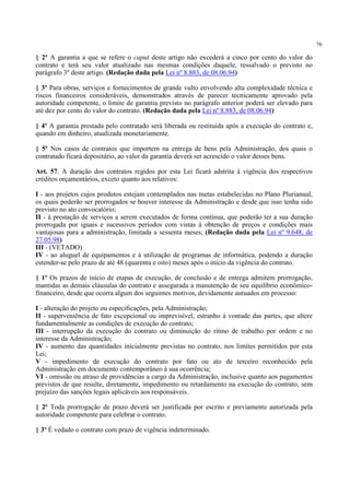 76
§ 2º A garantia a que se refere o caput deste artigo não excederá a cinco por cento do valor do
contrato e terá seu valor atualizado nas mesmas condições daquele, ressalvado o previsto no
parágrafo 3º deste artigo. (Redação dada pela Lei nº 8.883, de 08.06.94)
§ 3º Para obras, serviços e fornecimentos de grande vulto envolvendo alta complexidade técnica e
riscos financeiros consideráveis, demonstrados através de parecer tecnicamente aprovado pela
autoridade competente, o limite de garantia previsto no parágrafo anterior poderá ser elevado para
até dez por cento do valor do contrato. (Redação dada pela Lei nº 8.883, de 08.06.94)
§ 4º A garantia prestada pelo contratado será liberada ou restituída após a execução do contrato e,
quando em dinheiro, atualizada monetariamente.
§ 5º Nos casos de contratos que importem na entrega de bens pela Administração, dos quais o
contratado ficará depositário, ao valor da garantia deverá ser acrescido o valor desses bens.
Art. 57. A duração dos contratos regidos por esta Lei ficará adstrita à vigência dos respectivos
créditos orçamentários, exceto quanto aos relativos:
I - aos projetos cujos produtos estejam contemplados nas metas estabelecidas no Plano Plurianual,
os quais poderão ser prorrogados se houver interesse da Administração e desde que isso tenha sido
previsto no ato convocatório;
II - à prestação de serviços a serem executados de forma contínua, que poderão ter a sua duração
prorrogada por iguais e sucessivos períodos com vistas à obtenção de preços e condições mais
vantajosas para a administração, limitada a sessenta meses; (Redação dada pela Lei nº 9.648, de
27.05.98)
III - (VETADO)
IV - ao aluguel de equipamentos e à utilização de programas de informática, podendo a duração
estender-se pelo prazo de até 48 (quarenta e oito) meses após o início da vigência do contrato.
§ 1º Os prazos de início de etapas de execução, de conclusão e de entrega admitem prorrogação,
mantidas as demais cláusulas do contrato e assegurada a manutenção de seu equilíbrio econômico-
financeiro, desde que ocorra algum dos seguintes motivos, devidamente autuados em processo:
I - alteração do projeto ou especificações, pela Administração;
II - superveniência de fato excepcional ou imprevisível, estranho à vontade das partes, que altere
fundamentalmente as condições de execução do contrato;
III - interrupção da execução do contrato ou diminuição do ritmo de trabalho por ordem e no
interesse da Administração;
IV - aumento das quantidades inicialmente previstas no contrato, nos limites permitidos por esta
Lei;
V - impedimento de execução do contrato por fato ou ato de terceiro reconhecido pela
Administração em documento contemporâneo à sua ocorrência;
VI - omissão ou atraso de providências a cargo da Administração, inclusive quanto aos pagamentos
previstos de que resulte, diretamente, impedimento ou retardamento na execução do contrato, sem
prejuízo das sanções legais aplicáveis aos responsáveis.
§ 2º Toda prorrogação de prazo deverá ser justificada por escrito e previamente autorizada pela
autoridade competente para celebrar o contrato.
§ 3º É vedado o contrato com prazo de vigência indeterminado.
 