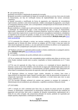 79
II - por acordo das partes:
a) quando conveniente a substituição da garantia de execução;
b) quando necessária a modificação do regime de execução da obra ou serviço, bem como do modo
de fornecimento, em face de verificação técnica da inaplicabilidade dos termos contratuais
originários;
c) quando necessária a modificação da forma de pagamento, por imposição de circunstâncias
supervenientes, mantido o valor inicial atualizado, vedada a antecipação do pagamento, com relação
ao cronograma financeiro fixado, sem a correspondente contraprestação de fornecimento de bens ou
execução de obra ou serviço;
d) para restabelecer a relação que as parte pactuaram inicialmente entre os encargos do contratado e
a retribuição da Administração para a justa remuneração da obra, serviço ou fornecimento,
objetivando a manutenção do equilíbrio econômico-financeiro inicial do contrato, na hipótese de
sobreviverem fatos imprevisíveis, ou previsíveis porém de conseqüências incalculáveis, retardadores
ou impeditivos da execução do ajustado, ou ainda, em caso de força maior, caso fortuito ou fato do
príncipe, configurando área econômica extraordinária e extracontratual. (Redação dada pela Lei nº
8.883, de 08.06.94)
§ 1º O contratado fica obrigado a aceitar, nas mesmas condições contratuais, os acréscimos ou
supressões que se fizerem nas obras, serviços ou compras, até 25% (vinte e cinco por cento) do
valor inicial atualizado do contrato, e, no caso particular de reforma de edifício ou de equipamento,
até o limite de 50% (cinqüenta por cento) para os seus acréscimos.
§ 2º Nenhum acréscimo ou supressão poderá exceder os limites estabelecidos no parágrafo anterior,
salvo: (Redação dada pela Lei nº 9.648, de 27.05.98)
I - (VETADO)
II - as supressões resultantes de acordo celebrado entre os contratantes.
§ 3º Se no contrato não houverem sido contemplados preços unitários para obras ou serviços, esses
serão fixados mediante acordo entre as partes, respeitados os limites estabelecidos no § 1º deste
artigo.
§ 4º No caso de supressão de obras, bens ou serviços, se o contratado já houver adquirido os
materiais e posto no local dos trabalhos, estes deverão ser pagos pela Administração pelos custos de
aquisição regularmente comprovados e monetariamente corrigidos, podendo caber indenização por
outros danos eventualmente decorrentes da supressão, desde que regularmente comprovados.
§ 5º Quaisquer tributos ou encargos legais criados, alterados ou extintos, bem como a
superveniência de disposições legais, quando ocorridas após a data da apresentação da proposta, de
comprovada repercussão nos preços contratados, implicarão a revisão destes para mais ou para
menos, conforme o caso.
§ 6º Em havendo alteração unilateral do contrato que aumente os encargos do contratado, a
Administração deverá restabelecer, por aditamento, o equilíbrio econômico-financeiro inicial.
§ 7º (VETADO)
§ 8º A variação do valor contratual para fazer face ao reajuste de preços previsto no próprio
contrato, as atualizações, compensações ou penalizações financeiras decorrentes das condições de
pagamento nele previstas, bem como o empenho de dotações orçamentárias suplementares até o
limite do seu valor corrigido, não caracterizam alteração do mesmo, podendo ser registrados por
simples apostila, dispensando a celebração de aditamento.
Seção IV
Da Execução dos Contratos
 