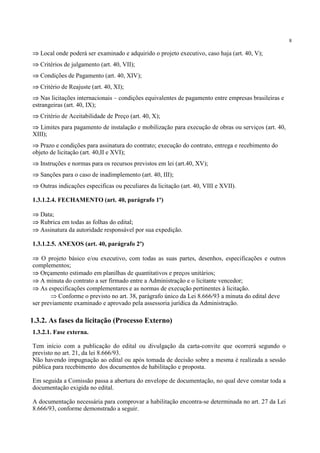 8
⇒ Local onde poderá ser examinado e adquirido o projeto executivo, caso haja (art. 40, V);
⇒ Critérios de julgamento (art. 40, VII);
⇒ Condições de Pagamento (art. 40, XIV);
⇒ Critério de Reajuste (art. 40, XI);
⇒ Nas licitações internacionais – condições equivalentes de pagamento entre empresas brasileiras e
estrangeiras (art. 40, IX);
⇒ Critério de Aceitabilidade de Preço (art. 40, X);
⇒ Limites para pagamento de instalação e mobilização para execução de obras ou serviços (art. 40,
XIII);
⇒ Prazo e condições para assinatura do contrato; execução do contrato, entrega e recebimento do
objeto de licitação (art. 40,II e XVI);
⇒ Instruções e normas para os recursos previstos em lei (art.40, XV);
⇒ Sanções para o caso de inadimplemento (art. 40, III);
⇒ Outras indicações especificas ou peculiares da licitação (art. 40, VIII e XVII).
1.3.1.2.4. FECHAMENTO (art. 40, parágrafo 1º)
⇒ Data;
⇒ Rubrica em todas as folhas do edital;
⇒ Assinatura da autoridade responsável por sua expedição.
1.3.1.2.5. ANEXOS (art. 40, parágrafo 2º)
⇒ O projeto básico e/ou executivo, com todas as suas partes, desenhos, especificações e outros
complementos;
⇒ Orçamento estimado em planilhas de quantitativos e preços unitários;
⇒ A minuta do contrato a ser firmado entre a Administração e o licitante vencedor;
⇒ As especificações complementares e as normas de execução pertinentes à licitação.
⇒ Conforme o previsto no art. 38, parágrafo único da Lei 8.666/93 a minuta do edital deve
ser previamente examinado e aprovado pela assessoria jurídica da Administração.
1.3.2.1. Fase externa.
Tem início com a publicação do edital ou divulgação da carta-convite que ocorrerá segundo o
previsto no art. 21, da lei 8.666/93.
Não havendo impugnação ao edital ou após tomada de decisão sobre a mesma é realizada a sessão
pública para recebimento dos documentos de habilitação e proposta.
Em seguida a Comissão passa a abertura do envelope de documentação, no qual deve constar toda a
documentação exigida no edital.
A documentação necessária para comprovar a habilitação encontra-se determinada no art. 27 da Lei
8.666/93, conforme demonstrado a seguir.
1.3.2. As fases da licitação (Processo Externo)
 