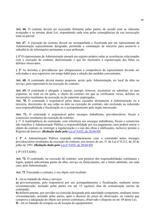 80
Art. 66. O contrato deverá ser executado fielmente pelas partes, de acordo com as cláusulas
avençadas e as normas desta Lei, respondendo cada uma pelas conseqüências de sua inexecução
total ou parcial.
Art. 67. A execução do contrato deverá ser acompanhada e fiscalizada por um representante da
Administração especialmente designado, permitida a contratação de terceiros para assisti-lo e
subsidiá-lo de informações pertinentes a essa atribuição.
§ 1º O representante da Administração anotará em registro próprio todas as ocorrências relacionadas
com a execução do contrato, determinando o que for necessário à regularização das faltas ou
defeitos observados.
§ 2º As decisões e providências que ultrapassarem a competência do representante deverão ser
solicitadas a seus superiores em tempo hábil para a adoção das medidas convenientes.
Art. 68. O contratado deverá manter preposto, aceito pela Administração, no local da obra ou
serviço, para representá-lo na execução do contrato.
Art. 69. O contratado é obrigado a reparar, corrigir, remover, reconstruir ou substituir, às suas
expensas, no total ou em parte, o objeto do contrato em que se verificarem vícios, defeitos ou
incorreções resultantes da execução ou de materiais empregados.
Art. 70. O contratado é responsável pelos danos causados diretamente à Administração ou a
terceiros, decorrentes de sua culpa ou dolo na execução do contrato, não excluindo ou reduzindo
essa responsabilidade a fiscalização ou o acompanhamento pelo órgão interessado.
Art. 71. O contratado é responsável pelos encargos trabalhistas, previdenciários, fiscais e
comerciais resultantes da execução do contrato.
§ 1º A inadimplência do contratado, com referência aos encargos trabalhistas, fiscais e comerciais
não transfere à Administração Pública a responsabilidade por seu pagamento, nem poderá onerar o
objeto do contrato ou restringir a regularização e o uso das obras e edificações, inclusive perante o
Registro de Imóveis. (Redação dada pela Lei nº 9.032, de 28.04.95)
§ 2º A Administração Pública responde solidariamente com o contratado pelos encargos
previdenciários resultantes da execução do contrato, nos termos do art. 31 da Lei nº 8.212, de 24 de
julho de 1991. (Redação dada pela Lei nº 9.032, de 28.04.95)
§ 3º (VETADO)
Art. 72. O contratado, na execução do contrato, sem prejuízo das responsabilidades contratuais e
legais, poderá subcontratar partes da obra, serviço ou fornecimento, até o limite admitido, em cada
caso, pela Administração.
Art. 73. Executado o contrato, o seu objeto será recebido:
I - em se tratando de obras e serviços:
a) provisoriamente, pelo responsável por seu acompanhamento e fiscalização, mediante termo
circunstanciado, assinado pelas partes em até 15 (quinze) dias da comunicação escrita do
contratado;
b) definitivamente, por servidor ou comissão designada pela autoridade competente, mediante termo
circunstanciado, assinado pelas partes, após o decurso do prazo de observação, ou vistoria que
comprove a adequação do objeto aos termos contratuais, observado o disposto no art. 69 desta Lei;
II - em se tratando de compras ou de locação de equipamentos:
 