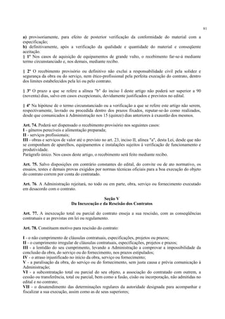 81
a) provisoriamente, para efeito de posterior verificação da conformidade do material com a
especificação;
b) definitivamente, após a verificação da qualidade e quantidade do material e conseqüente
aceitação.
§ 1º Nos casos de aquisição de equipamentos de grande vulto, o recebimento far-se-á mediante
termo circunstanciado e, nos demais, mediante recibo.
§ 2º O recebimento provisório ou definitivo não exclui a responsabilidade civil pela solidez e
segurança da obra ou do serviço, nem ético-profissional pela perfeita execução do contrato, dentro
dos limites estabelecidos pela lei ou pelo contrato.
§ 3º O prazo a que se refere a alínea "b" do inciso I deste artigo não poderá ser superior a 90
(noventa) dias, salvo em casos excepcionais, devidamente justificados e previstos no edital.
§ 4º Na hipótese de o termo circunstanciado ou a verificação a que se refere este artigo não serem,
respectivamente, lavrado ou procedida dentro dos prazos fixados, reputar-se-ão como realizados,
desde que comunicados à Administração nos 15 (quinze) dias anteriores à exaustão dos mesmos.
Art. 74. Poderá ser dispensado o recebimento provisório nos seguintes casos:
I - gêneros perecíveis e alimentação preparada;
II - serviços profissionais;
III - obras e serviços de valor até o previsto no art. 23, inciso II, alínea "a", desta Lei, desde que não
se componham de aparelhos, equipamentos e instalações sujeitos à verificação de funcionamento e
produtividade.
Parágrafo único. Nos casos deste artigo, o recebimento será feito mediante recibo.
Art. 75. Salvo disposições em contrário constantes do edital, do convite ou de ato normativo, os
ensaios, testes e demais provas exigidos por normas técnicas oficiais para a boa execução do objeto
do contrato correm por conta do contratado.
Art. 76. A Administração rejeitará, no todo ou em parte, obra, serviço ou fornecimento executado
em desacordo com o contrato.
Seção V
Da Inexecução e da Rescisão dos Contratos
Art. 77. A inexecução total ou parcial do contrato enseja a sua rescisão, com as conseqüências
contratuais e as previstas em lei ou regulamento.
Art. 78. Constituem motivo para rescisão do contrato:
I - o não cumprimento de cláusulas contratuais, especificações, projetos ou prazos;
II - o cumprimento irregular de cláusulas contratuais, especificações, projetos e prazos;
III - a lentidão do seu cumprimento, levando a Administração a comprovar a impossibilidade da
conclusão da obra, do serviço ou do fornecimento, nos prazos estipulados;
IV - o atraso injustificado no início da obra, serviço ou fornecimento;
V - a paralisação da obra, do serviço ou do fornecimento, sem justa causa e prévia comunicação à
Administração;
VI - a subcontratação total ou parcial do seu objeto, a associação do contratado com outrem, a
cessão ou transferência, total ou parcial, bem como a fusão, cisão ou incorporação, não admitidas no
edital e no contrato;
VII - o desatendimento das determinações regulares da autoridade designada para acompanhar e
fiscalizar a sua execução, assim como as de seus superiores;
 