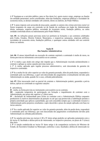 84
§ 1º Equipara-se a servidor público, para os fins desta Lei, quem exerce cargo, emprego ou função
em entidade paraestatal, assim consideradas, além das fundações, empresas públicas e sociedades de
economia mista, as demais entidades sob controle, direto ou indireto, do Poder Público.
§ 2º A pena imposta será acrescida da terça parte, quando os autores dos crimes previstos nesta Lei
forem ocupantes de cargo em comissão ou de função de confiança em órgão da Administração
direta, autarquia, empresa pública, sociedade de economia mista, fundação pública, ou outra
entidade controlada direta ou indiretamente pelo Poder Público.
Art. 85. As infrações penais previstas nesta Lei pertinem às licitações e aos contratos celebrados
pela União, Estados, Distrito Federal, Municípios, e respectivas autarquias, empresas públicas,
sociedades de economia mista, fundações públicas, e quaisquer outras entidades sob seu controle
direto ou indireto.
Seção II
Das Sanções Administrativas
Art. 86. O atraso injustificado na execução do contrato sujeitará o contratado à multa de mora, na
forma prevista no instrumento convocatório ou no contrato.
§ 1º A multa a que alude este artigo não impede que a Administração rescinda unilateralmente o
contrato e aplique as outras sanções previstas nesta Lei.
§ 2º A multa, aplicada após regular processo administrativo, será descontada da garantia do
respectivo contratado.
§ 3º Se a multa for de valor superior ao valor da garantia prestada, além da perda desta, responderá o
contratado pela sua diferença, a qual será descontada dos pagamentos eventualmente devidos pela
Administração ou ainda, quando for o caso, cobrada judicialmente.
Art. 87. Pela inexecução total ou parcial do contrato a Administração poderá, garantida a prévia
defesa, aplicar ao contratado as seguintes sanções:
I - advertência;
II - multa, na forma prevista no instrumento convocatório ou no contrato;
III - suspensão temporária de participação em licitação e impedimento de contratar com a
Administração, por prazo não superior a 2 (dois) anos;
IV - declaração de inidoneidade para licitar ou contratar com a Administração Pública enquanto
perdurarem os motivos determinantes da punição ou até que seja promovida a reabilitação perante a
própria autoridade que aplicou a penalidade, que será concedida sempre que o contratado ressarcir a
Administração pelos prejuízos resultantes e após decorrido o prazo da sanção aplicada com base no
inciso anterior.
§ 1º Se a multa aplicada for superior ao valor da garantia prestada, além da perda desta, responderá
o contratado pela sua diferença, que será descontada dos pagamentos eventualmente devidos pela
Administração ou cobrada judicialmente.
§ 2º As sanções previstas nos incisos I, III e IV deste artigo poderão ser aplicadas juntamente com a
do inciso II, facultada a defesa prévia do interessado, no respectivo processo, no prazo de 5 (cinco)
dias úteis.
§ 3º A sanção estabelecida no inciso IV deste artigo é de competência exclusiva do Ministro de
Estado, do Secretário Estadual ou Municipal, conforme o caso, facultada a defesa do interessado no
 