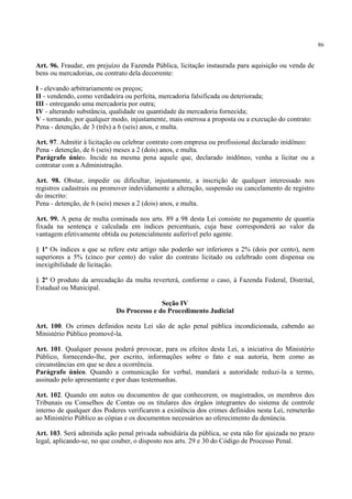 86
Art. 96. Fraudar, em prejuízo da Fazenda Pública, licitação instaurada para aquisição ou venda de
bens ou mercadorias, ou contrato dela decorrente:
I - elevando arbitrariamente os preços;
II - vendendo, como verdadeira ou perfeita, mercadoria falsificada ou deteriorada;
III - entregando uma mercadoria por outra;
IV - alterando substância, qualidade ou quantidade da mercadoria fornecida;
V - tornando, por qualquer modo, injustamente, mais onerosa a proposta ou a execução do contrato:
Pena - detenção, de 3 (três) a 6 (seis) anos, e multa.
Art. 97. Admitir à licitação ou celebrar contrato com empresa ou profissional declarado inidôneo:
Pena - detenção, de 6 (seis) meses a 2 (dois) anos, e multa.
Parágrafo único. Incide na mesma pena aquele que, declarado inidôneo, venha a licitar ou a
contratar com a Administração.
Art. 98. Obstar, impedir ou dificultar, injustamente, a inscrição de qualquer interessado nos
registros cadastrais ou promover indevidamente a alteração, suspensão ou cancelamento de registro
do inscrito:
Pena - detenção, de 6 (seis) meses a 2 (dois) anos, e multa.
Art. 99. A pena de multa cominada nos arts. 89 a 98 desta Lei consiste no pagamento de quantia
fixada na sentença e calculada em índices percentuais, cuja base corresponderá ao valor da
vantagem efetivamente obtida ou potencialmente auferível pelo agente.
§ 1º Os índices a que se refere este artigo não poderão ser inferiores a 2% (dois por cento), nem
superiores a 5% (cinco por cento) do valor do contrato licitado ou celebrado com dispensa ou
inexigibilidade de licitação.
§ 2º O produto da arrecadação da multa reverterá, conforme o caso, à Fazenda Federal, Distrital,
Estadual ou Municipal.
Seção IV
Do Processo e do Procedimento Judicial
Art. 100. Os crimes definidos nesta Lei são de ação penal pública incondicionada, cabendo ao
Ministério Público promovê-la.
Art. 101. Qualquer pessoa poderá provocar, para os efeitos desta Lei, a iniciativa do Ministério
Público, fornecendo-lhe, por escrito, informações sobre o fato e sua autoria, bem como as
circunstâncias em que se deu a ocorrência.
Parágrafo único. Quando a comunicação for verbal, mandará a autoridade reduzi-la a termo,
assinado pelo apresentante e por duas testemunhas.
Art. 102. Quando em autos ou documentos de que conhecerem, os magistrados, os membros dos
Tribunais ou Conselhos de Contas ou os titulares dos órgãos integrantes do sistema de controle
interno de qualquer dos Poderes verificarem a existência dos crimes definidos nesta Lei, remeterão
ao Ministério Público as cópias e os documentos necessários ao oferecimento da denúncia.
Art. 103. Será admitida ação penal privada subsidiária da pública, se esta não for ajuizada no prazo
legal, aplicando-se, no que couber, o disposto nos arts. 29 e 30 do Código de Processo Penal.
 