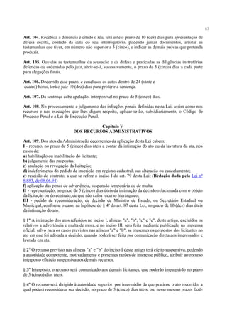 87
Art. 104. Recebida a denúncia e citado o réu, terá este o prazo de 10 (dez) dias para apresentação de
defesa escrita, contado da data do seu interrogatório, podendo juntar documentos, arrolar as
testemunhas que tiver, em número não superior a 5 (cinco), e indicar as demais provas que pretenda
produzir.
Art. 105. Ouvidas as testemunhas da acusação e da defesa e praticadas as diligências instrutórias
deferidas ou ordenadas pelo juiz, abrir-se-á, sucessivamente, o prazo de 5 (cinco) dias a cada parte
para alegações finais.
Art. 106. Decorrido esse prazo, e conclusos os autos dentro de 24 (vinte e
quatro) horas, terá o juiz 10 (dez) dias para proferir a sentença.
Art. 107. Da sentença cabe apelação, interponível no prazo de 5 (cinco) dias.
Art. 108. No processamento e julgamento das infrações penais definidas nesta Lei, assim como nos
recursos e nas execuções que lhes digam respeito, aplicar-se-ão, subsidiariamente, o Código de
Processo Penal e a Lei de Execução Penal.
Capítulo V
DOS RECURSOS ADMINISTRATIVOS
Art. 109. Dos atos da Administração decorrentes da aplicação desta Lei cabem:
I - recurso, no prazo de 5 (cinco) dias úteis a contar da intimação do ato ou da lavratura da ata, nos
casos de:
a) habilitação ou inabilitação do licitante;
b) julgamento das propostas;
c) anulação ou revogação da licitação;
d) indeferimento do pedido de inscrição em registro cadastral, sua alteração ou cancelamento;
e) rescisão do contrato, a que se refere o inciso I do art. 79 desta Lei; (Redação dada pela Lei nº
8.883, de 08.06.94)
f) aplicação das penas de advertência, suspensão temporária ou de multa;
II - representação, no prazo de 5 (cinco) dias úteis da intimação da decisão relacionada com o objeto
da licitação ou do contrato, de que não caiba recurso hierárquico;
III - pedido de reconsideração, de decisão de Ministro de Estado, ou Secretário Estadual ou
Municipal, conforme o caso, na hipótese do § 4º do art. 87 desta Lei, no prazo de 10 (dez) dias úteis
da intimação do ato.
§ 1º A intimação dos atos referidos no inciso I, alíneas "a", "b", "c" e "e", deste artigo, excluídos os
relativos a advertência e multa de mora, e no inciso III, será feita mediante publicação na imprensa
oficial, salvo para os casos previstos nas alíneas "a" e "b", se presentes os prepostos dos licitantes no
ato em que foi adotada a decisão, quando poderá ser feita por comunicação direta aos interessados e
lavrada em ata.
§ 2º O recurso previsto nas alíneas "a" e "b" do inciso I deste artigo terá efeito suspensivo, podendo
a autoridade competente, motivadamente e presentes razões de interesse público, atribuir ao recurso
interposto eficácia suspensiva aos demais recursos.
§ 3º Interposto, o recurso será comunicado aos demais licitantes, que poderão impugná-lo no prazo
de 5 (cinco) dias úteis.
§ 4º O recurso será dirigido à autoridade superior, por intermédio da que praticou o ato recorrido, a
qual poderá reconsiderar sua decisão, no prazo de 5 (cinco) dias úteis, ou, nesse mesmo prazo, fazê-
 