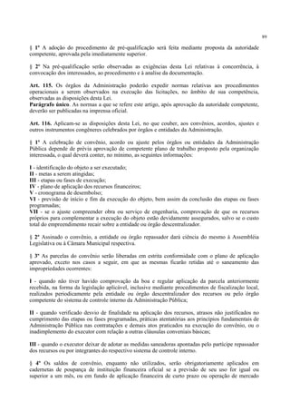 89
§ 1º A adoção do procedimento de pré-qualificação será feita mediante proposta da autoridade
competente, aprovada pela imediatamente superior.
§ 2º Na pré-qualificação serão observadas as exigências desta Lei relativas à concorrência, à
convocação dos interessados, ao procedimento e à analise da documentação.
Art. 115. Os órgãos da Administração poderão expedir normas relativas aos procedimentos
operacionais a serem observados na execução das licitações, no âmbito de sua competência,
observadas as disposições desta Lei.
Parágrafo único. As normas a que se refere este artigo, após aprovação da autoridade competente,
deverão ser publicadas na imprensa oficial.
Art. 116. Aplicam-se as disposições desta Lei, no que couber, aos convênios, acordos, ajustes e
outros instrumentos congêneres celebrados por órgãos e entidades da Administração.
§ 1º A celebração de convênio, acordo ou ajuste pelos órgãos ou entidades da Administração
Pública depende de prévia aprovação de competente plano de trabalho proposto pela organização
interessada, o qual deverá conter, no mínimo, as seguintes informações:
I - identificação do objeto a ser executado;
II - metas a serem atingidas;
III - etapas ou fases de execução;
IV - plano de aplicação dos recursos financeiros;
V - cronograma de desembolso;
VI - previsão de início e fim da execução do objeto, bem assim da conclusão das etapas ou fases
programadas;
VII - se o ajuste compreender obra ou serviço de engenharia, comprovação de que os recursos
próprios para complementar a execução do objeto estão devidamente assegurados, salvo se o custo
total do empreendimento recair sobre a entidade ou órgão descentralizador.
§ 2º Assinado o convênio, a entidade ou órgão repassador dará ciência do mesmo à Assembléia
Legislativa ou à Câmara Municipal respectiva.
§ 3º As parcelas do convênio serão liberadas em estrita conformidade com o plano de aplicação
aprovado, exceto nos casos a seguir, em que as mesmas ficarão retidas até o saneamento das
impropriedades ocorrentes:
I - quando não tiver havido comprovação da boa e regular aplicação da parcela anteriormente
recebida, na forma da legislação aplicável, inclusive mediante procedimentos de fiscalização local,
realizados periodicamente pela entidade ou órgão descentralizador dos recursos ou pelo órgão
competente do sistema de controle interno da Administração Pública;
II - quando verificado desvio de finalidade na aplicação dos recursos, atrasos não justificados no
cumprimento das etapas ou fases programadas, práticas atentatórias aos princípios fundamentais de
Administração Pública nas contratações e demais atos praticados na execução do convênio, ou o
inadimplemento do executor com relação a outras cláusulas conveniais básicas;
III - quando o executor deixar de adotar as medidas saneadoras apontadas pelo partícipe repassador
dos recursos ou por integrantes do respectivo sistema de controle interno.
§ 4º Os saldos de convênio, enquanto não utilizados, serão obrigatoriamente aplicados em
cadernetas de poupança de instituição financeira oficial se a previsão de seu uso for igual ou
superior a um mês, ou em fundo de aplicação financeira de curto prazo ou operação de mercado
 
