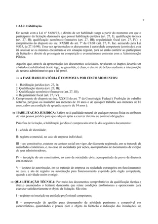 9
1.3.2.2. Habilitação.
De acordo com a Lei n° 8.666/93, o direito de ser habilitado surge a partir do momento em que o
participante da licitação demonstra que possui habilitação jurídica (art. 27, I); qualificação técnica
(art. 27, II); qualificação econômico-financeira (art. 27, III); regularidade fiscal (art. 27, IV); e
cumprimento do disposto no inc. XXXIII do art. 7° da CF/88 (art. 27, V. Inc. acrescido pela Lei
9.855, de 27.10.99). Uma vez apresentados os documentos à autoridade competente (comissão), esta
irá analisar se os mesmos encontram-se em situação regular, para só então conferir ao participante
da licitação o direito de prosseguir na competição e eventualmente contratar com a Administração
Pública.
Aqueles que, através da apresentação dos documentos solicitados, revelaram-se inaptos deverão ser
afastados (inabilitados) desde logo, se garantido, é claro, o direito de defesa mediante a interposição
do recurso administrativo que a lei prevê.
⇒ A FASE HABILITATÓRIA É COMPOSTA POR CINCO MOMENTOS:
1. Habilitação jurídica (art. 27, I);
2. Qualificação técnica (art. 27, II);
3. Qualificação econômico-financeira (art. 27, III);
4. Regularidade fiscal (art. 27, IV).
5. Cumprimento do disposto no inc. XXXIII do art. 7º da Constituição Federal ( Proibição do trabalho
noturno, perigoso ou insalubre aos menores de 18 anos e de qualquer trabalho aos menores de 16
anos, salvo em condição de aprendiz a partir de 14 anos ).
⇒ HABILITAÇÃO JURÍDICA: Refere-se à qualidade natural de qualquer pessoa física ou atributos
de uma pessoa jurídica para que estejam aptas a exercer direitos ou contrair obrigações.
Para fins de licitação, a habilitação jurídica é comprovada através dos seguintes documentos:
I – cédula de identidade;
II- registro comercial, no caso de empresa individual;
III – ato constitutivo, estatuto ou contato social em vigor, devidamente registrado, em se tratando de
sociedades comerciais, e, no caso de sociedades por ações, acompanhado de documentos de eleição
de seus administradores;
IV – inscrição do ato constitutivo, no caso de sociedade civis, acompanhada de prova de diretoria
em exercício;
V – decreto de autorização, em se tratando de empresa ou sociedade estrangeira em funcionamento
no país, e ato de registro ou autorização para funcionamento expedido pelo órgão competente,
quando a atividade assim o exigir.
⇒ QUALIFICAÇÃO TÉCNICA: Por meio dos documentos comprobatórios da qualificação técnica e
abaixo enumerados o licitante demonstra que reúne condições profissionais e operacionais para
executar satisfatoriamente o objeto da licitação. São eles:
I – registro ou inscrição na entidade profissional competente;
II – comprovação de aptidão para desempenho de atividade pertinente e compatível em
características, quantidades e prazos com o objeto da licitação e indicação das instalações, do
 