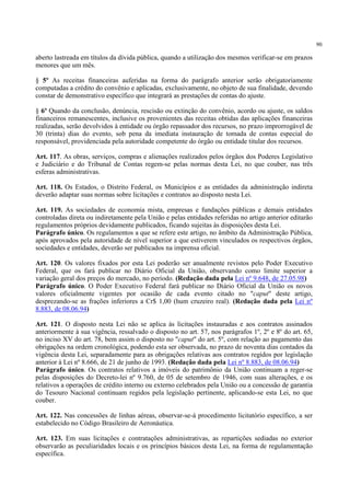 90
aberto lastreada em títulos da dívida pública, quando a utilização dos mesmos verificar-se em prazos
menores que um mês.
§ 5º As receitas financeiras auferidas na forma do parágrafo anterior serão obrigatoriamente
computadas a crédito do convênio e aplicadas, exclusivamente, no objeto de sua finalidade, devendo
constar de demonstrativo específico que integrará as prestações de contas do ajuste.
§ 6º Quando da conclusão, denúncia, rescisão ou extinção do convênio, acordo ou ajuste, os saldos
financeiros remanescentes, inclusive os provenientes das receitas obtidas das aplicações financeiras
realizadas, serão devolvidos à entidade ou órgão repassador dos recursos, no prazo improrrogável de
30 (trinta) dias do evento, sob pena da imediata instauração de tomada de contas especial do
responsável, providenciada pela autoridade competente do órgão ou entidade titular dos recursos.
Art. 117. As obras, serviços, compras e alienações realizados pelos órgãos dos Poderes Legislativo
e Judiciário e do Tribunal de Contas regem-se pelas normas desta Lei, no que couber, nas três
esferas administrativas.
Art. 118. Os Estados, o Distrito Federal, os Municípios e as entidades da administração indireta
deverão adaptar suas normas sobre licitações e contratos ao disposto nesta Lei.
Art. 119. As sociedades de economia mista, empresas e fundações públicas e demais entidades
controladas direta ou indiretamente pela União e pelas entidades referidas no artigo anterior editarão
regulamentos próprios devidamente publicados, ficando sujeitas às disposições desta Lei.
Parágrafo único. Os regulamentos a que se refere este artigo, no âmbito da Administração Pública,
após aprovados pela autoridade de nível superior a que estiverem vinculados os respectivos órgãos,
sociedades e entidades, deverão ser publicados na imprensa oficial.
Art. 120. Os valores fixados por esta Lei poderão ser anualmente revistos pelo Poder Executivo
Federal, que os fará publicar no Diário Oficial da União, observando como limite superior a
variação geral dos preços do mercado, no período. (Redação dada pela Lei nº 9.648, de 27.05.98)
Parágrafo único. O Poder Executivo Federal fará publicar no Diário Oficial da União os novos
valores oficialmente vigentes por ocasião de cada evento citado no "caput" deste artigo,
desprezando-se as frações inferiores a Cr$ 1,00 (hum cruzeiro real). (Redação dada pela Lei nº
8.883, de 08.06.94)
Art. 121. O disposto nesta Lei não se aplica às licitações instauradas e aos contratos assinados
anteriormente à sua vigência, ressalvado o disposto no art. 57, nos parágrafos 1º, 2º e 8º do art. 65,
no inciso XV do art. 78, bem assim o disposto no "caput" do art. 5º, com relação ao pagamento das
obrigações na ordem cronológica, podendo esta ser observada, no prazo de noventa dias contados da
vigência desta Lei, separadamente para as obrigações relativas aos contratos regidos por legislação
anterior à Lei nº 8.666, de 21 de junho de 1993. (Redação dada pela Lei nº 8.883, de 08.06.94)
Parágrafo único. Os contratos relativos a imóveis do patrimônio da União continuam a reger-se
pelas disposições do Decreto-lei nº 9.760, de 05 de setembro de 1946, com suas alterações, e os
relativos a operações de crédito interno ou externo celebrados pela União ou a concessão de garantia
do Tesouro Nacional continuam regidos pela legislação pertinente, aplicando-se esta Lei, no que
couber.
Art. 122. Nas concessões de linhas aéreas, observar-se-á procedimento licitatório específico, a ser
estabelecido no Código Brasileiro de Aeronáutica.
Art. 123. Em suas licitações e contratações administrativas, as repartições sediadas no exterior
observarão as peculiaridades locais e os princípios básicos desta Lei, na forma de regulamentação
específica.
 