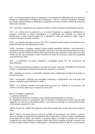 94
XIV - os licitantes poderão deixar de apresentar os documentos de habilitação que já constem do
Sistema de Cadastramento Unificado de Fornecedores – SICAF e sistemas semelhantes mantidos
por Estados, Distrito Federal ou Municípios, assegurado aos demais licitantes o direito de acesso aos
dados nele constantes;
XV - verificado o atendimento das exigências fixadas no edital, o licitante será declarado vencedor;
XVI - se a oferta não for aceitável ou se o licitante desatender às exigências habilitatórias, o
pregoeiro examinará as ofertas subseqüentes e a qualificação dos licitantes, na ordem de
classificação, e assim sucessivamente, até a apuração de uma que atenda ao edital, sendo o
respectivo licitante declarado vencedor;
XVII - nas situações previstas nos incisos XI e XVI, o pregoeiro poderá negociar diretamente com o
proponente para que seja obtido preço melhor;
XVIII - declarado o vencedor, qualquer licitante poderá manifestar imediata e motivadamente a
intenção de recorrer, quando lhe será concedido o prazo de 3 (três) dias para apresentação das razões
do recurso, ficando os demais licitantes desde logo intimados para apresentar contra-razões em igual
número de dias, que começarão a correr do término do prazo do recorrente, sendo-lhes assegurada
vista imediata dos autos;
XIX - o acolhimento de recurso importará a invalidação apenas dos atos insuscetíveis de
aproveitamento;
XX - a falta de manifestação imediata e motivada do licitante importará a decadência do direito de
recurso e a adjudicação do objeto da licitação pelo pregoeiro ao vencedor;
XXI - decididos os recursos, a autoridade competente fará a adjudicação do objeto da licitação ao
licitante vencedor;
XXII - homologada a licitação pela autoridade competente, o adjudicatário será convocado para
assinar o contrato no prazo definido em edital; e
XXIII - se o licitante vencedor, convocado dentro do prazo de validade da sua proposta, não
celebrar o contrato, aplicar-se-á o disposto no inciso XVI.
Art. 5º. É vedada a exigência de:
I - garantia de proposta;
II - aquisição do edital pelos licitantes, como condição para participação no certame; e
III - pagamento de taxas e emolumentos, salvo os referentes a fornecimento do edital, que não serão
superiores ao custo de sua reprodução gráfica, e aos custos de utilização de recursos de tecnologia
da informação, quando for o caso.
Art. 6º. O prazo de validade das propostas será de 60 (sessenta) dias, se outro não estiver fixado no
edital.
Art. 7º. Quem, convocado dentro do prazo de validade da sua proposta, não celebrar o contrato,
deixar de entregar ou apresentar documentação falsa exigida para o certame, ensejar o retardamento
da execução de seu objeto, não mantiver a proposta, falhar ou fraudar na execução do contrato,
comportar-se de modo inidôneo ou cometer fraude fiscal, ficará impedido de licitar e contratar com
a União, Estados, Distrito Federal ou Municípios e, será descredenciado no SICAF, ou nos sistemas
 