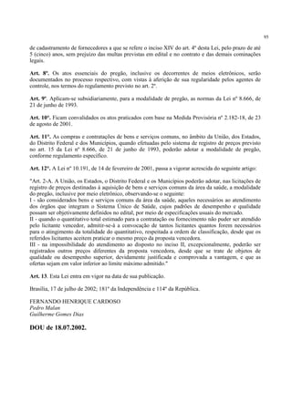 95
de cadastramento de fornecedores a que se refere o inciso XIV do art. 4º desta Lei, pelo prazo de até
5 (cinco) anos, sem prejuízo das multas previstas em edital e no contrato e das demais cominações
legais.
Art. 8º. Os atos essenciais do pregão, inclusive os decorrentes de meios eletrônicos, serão
documentados no processo respectivo, com vistas à aferição de sua regularidade pelos agentes de
controle, nos termos do regulamento previsto no art. 2º.
Art. 9º. Aplicam-se subsidiariamente, para a modalidade de pregão, as normas da Lei nº 8.666, de
21 de junho de 1993.
Art. 10°. Ficam convalidados os atos praticados com base na Medida Provisória nº 2.182-18, de 23
de agosto de 2001.
Art. 11°. As compras e contratações de bens e serviços comuns, no âmbito da União, dos Estados,
do Distrito Federal e dos Municípios, quando efetuadas pelo sistema de registro de preços previsto
no art. 15 da Lei nº 8.666, de 21 de junho de 1993, poderão adotar a modalidade de pregão,
conforme regulamento específico.
Art. 12°. A Lei nº 10.191, de 14 de fevereiro de 2001, passa a vigorar acrescida do seguinte artigo:
"Art. 2-A. A União, os Estados, o Distrito Federal e os Municípios poderão adotar, nas licitações de
registro de preços destinadas à aquisição de bens e serviços comuns da área da saúde, a modalidade
do pregão, inclusive por meio eletrônico, observando-se o seguinte:
I - são considerados bens e serviços comuns da área da saúde, aqueles necessários ao atendimento
dos órgãos que integram o Sistema Único de Saúde, cujos padrões de desempenho e qualidade
possam ser objetivamente definidos no edital, por meio de especificações usuais do mercado.
II - quando o quantitativo total estimado para a contratação ou fornecimento não puder ser atendido
pelo licitante vencedor, admitir-se-á a convocação de tantos licitantes quantos forem necessários
para o atingimento da totalidade do quantitativo, respeitada a ordem de classificação, desde que os
referidos licitantes aceitem praticar o mesmo preço da proposta vencedora.
III - na impossibilidade do atendimento ao disposto no inciso II, excepcionalmente, poderão ser
registrados outros preços diferentes da proposta vencedora, desde que se trate de objetos de
qualidade ou desempenho superior, devidamente justificada e comprovada a vantagem, e que as
ofertas sejam em valor inferior ao limite máximo admitido."
Art. 13. Esta Lei entra em vigor na data de sua publicação.
Brasília, 17 de julho de 2002; 181º da Independência e 114º da República.
FERNANDO HENRIQUE CARDOSO
Pedro Malan
Guilherme Gomes Dias
DOU de 18.07.2002.
 