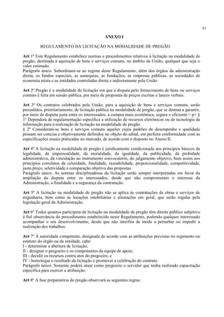 97
ANEXO I
REGULAMENTO DA LICITAÇÃO NA MODALIDADE DE PREGÃO
Art 1º Este Regulamento estabelece normas e procedimentos relativos à licitação na modalidade de
pregão, destinada à aquisição de bens e serviços comuns, no âmbito da União, qualquer que seja o
valor estimado.
Parágrafo único. Subordinam-se ao regime deste Regulamento, além dos órgãos da administração
direta, os fundos especiais, as autarquias, as fundações, as empresas públicas, as sociedades de
economia mista e as entidades controladas direta e indiretamente pela União.
Art 2º Pregão é a modalidade de licitação em que a disputa pelo fornecimento de bens ou serviços
comuns é feita em sessão pública, por meio de propostas de preços escritas e lances verbais.
Art 3º Os contratos celebrados pela União, para a aquisição de bens e serviços comuns, serão
precedidos, prioritariamente, de licitação pública na modalidade de pregão, que se destina a garantir,
por meio de disputa justa entre os interessados, a compra mais econômica, segura e eficiente.< p> §
1º Dependerá de regulamentação específica a utilização de recursos eletrônicos ou de tecnologia da
informação para a realização de licitação na modalidade de pregão.
§ 2º Consideram-se bens e serviços comuns aqueles cujos padrões de desempenho e qualidade
possam ser concisa e objetivamente definidos no objeto do edital, em perfeita conformidade com as
especificações usuais praticadas no mercado, de acordo com o disposto no Anexo II.
Art 4º A licitação na modalidade de pregão é juridicamente condicionada aos princípios básicos da
legalidade, da impessoalidade, da moralidade, da igualdade, da publicidade, da probidade
administrativa, da vinculação ao instrumento convocatório, do julgamento objetivo, bem assim aos
princípios correlatos da celeridade, finalidade, razoabilidade, proporcionalidade, competitividade,
justo preço, seletividade e comparação objetiva das propostas.
Parágrafo único. As normas disciplinadoras da licitação serão sempre interpretadas em favor da
ampliação da disputa entre os interessados, desde que não comprometam o interesse da
Administração, a finalidade e a segurança da contratação.
Art 5º A licitação na modalidade de pregão não se aplica às contratações de obras e serviços de
engenharia, bem como às locações imobiliárias e alienações em geral, que serão regidas pela
legislação geral da Administração.
Art 6º Todos quantos participem de licitação na modalidade de pregão têm direito público subjetivo
à fiel observância do procedimento estabelecido neste Regulamento, podendo qualquer interessado
acompanhar o seu desenvolvimento, desde que não interfira de modo a perturbar ou impedir a
realização dos trabalhos.
Art 7º À autoridade competente, designada de acordo com as atribuições previstas no regimento ou
estatuto do órgão ou da entidade, cabe:
I - determinar a abertura de licitação;
II - designar o pregoeiro e os componentes da equipe de apoio;
III - decidir os recursos contra atos do pregoeiro; e
IV - homologar o resultado da licitação e promover a celebração do contrato.
Parágrafo único. Somente poderá atuar como pregoeiro o servidor que tenha realizado capacitação
específica para exercer a atribuição.
Art 8º A fase preparatória do pregão observará as seguintes regras:
 
