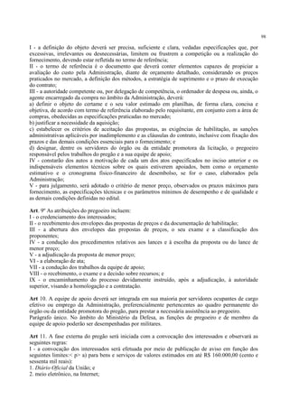 98
I - a definição do objeto deverá ser precisa, suficiente e clara, vedadas especificações que, por
excessivas, irrelevantes ou desnecessárias, limitem ou frustrem a competição ou a realização do
fornecimento, devendo estar refletida no termo de referência;
II - o termo de referência é o documento que deverá conter elementos capazes de propiciar a
avaliação do custo pela Administração, diante de orçamento detalhado, considerando os preços
praticados no mercado, a definição dos métodos, a estratégia de suprimento e o prazo de execução
do contrato;
III - a autoridade competente ou, por delegação de competência, o ordenador de despesa ou, ainda, o
agente encarregado da compra no âmbito da Administração, deverá:
a) definir o objeto do certame e o seu valor estimado em planilhas, de forma clara, concisa e
objetiva, de acordo com termo de referência elaborado pelo requisitante, em conjunto com a área de
compras, obedecidas as especificações praticadas no mercado;
b) justificar a necessidade da aquisição;
c) estabelecer os critérios de aceitação das propostas, as exigências de habilitação, as sanções
administrativas aplicáveis por inadimplemento e as cláusulas do contrato, inclusive com fixação dos
prazos e das demais condições essenciais para o fornecimento; e
d) designar, dentre os servidores do órgão ou da entidade promotora da licitação, o pregoeiro
responsável pelos trabalhos do pregão e a sua equipe de apoio;
IV - constarão dos autos a motivação de cada um dos atos especificados no inciso anterior e os
indispensáveis elementos técnicos sobre os quais estiverem apoiados, bem como o orçamento
estimativo e o cronograma físico-financeiro de desembolso, se for o caso, elaborados pela
Administração;
V - para julgamento, será adotado o critério de menor preço, observados os prazos máximos para
fornecimento, as especificações técnicas e os parâmetros mínimos de desempenho e de qualidade e
as demais condições definidas no edital.
Art. 9º As atribuições do pregoeiro incluem:
I - o credenciamento dos interessados;
II - o recebimento dos envelopes das propostas de preços e da documentação de habilitação;
III - a abertura dos envelopes das propostas de preços, o seu exame e a classificação dos
proponentes;
IV - a condução dos procedimentos relativos aos lances e à escolha da proposta ou do lance de
menor preço;
V - a adjudicação da proposta de menor preço;
VI - a elaboração de ata;
VII - a condução dos trabalhos da equipe de apoio;
VIII - o recebimento, o exame e a decisão sobre recursos; e
IX - o encaminhamento do processo devidamente instruído, após a adjudicação, à autoridade
superior, visando a homologação e a contratação.
Art 10. A equipe de apoio deverá ser integrada em sua maioria por servidores ocupantes de cargo
efetivo ou emprego da Administração, preferencialmente pertencentes ao quadro permanente do
órgão ou da entidade promotora do pregão, para prestar a necessária assistência ao pregoeiro.
Parágrafo único. No âmbito do Ministério da Defesa, as funções de pregoeiro e de membro da
equipe de apoio poderão ser desempenhadas por militares.
Art 11. A fase externa do pregão será iniciada com a convocação dos interessados e observará as
seguintes regras:
I - a convocação dos interessados será efetuada por meio de publicação de aviso em função dos
seguintes limites:< p> a) para bens e serviços de valores estimados em até R$ 160.000,00 (cento e
sessenta mil reais):
1. Diário Oficial da União; e
2. meio eletrônico, na Internet;
 