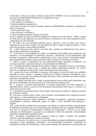 99
b) para bens e serviços de valores estimados acima de R$ 160.000,01 (cento e sessenta mil reais e
um centavo) até R$ 650.000,00 (seiscentos e cinqüenta mil reais):
1. Diário Oficial da União;
2. meio eletrônico, na Internet; e
3. jornal de grande circulação local;
c) para bens e serviços de valores estimados superiores a R$650.000,01 (seiscentos e cinqüenta mil
reais e um centavo):
1. Diário Oficial da União;
2. meio eletrônico, na Internet; e
3. jornal de grande circulação regional ou nacional;
d) em se tratando de órgão ou entidade integrante do Sistema de Serviços Gerais - SISG, a íntegra
do edital deverá estar disponível em meio eletrônico, na Internet, no site www.comprasnet.com.br,
independente do valor estimado;
II - do edital e do aviso constarão definição precisa, suficiente e clara do objeto, bem como a
indicação dos locais, dias e horários em que poderá ser lida ou obtida a integra do edital, e o local
onde será realizada a sessão pública do pregão;
III - o edital fixará prazo não inferior a oito dias úteis, contados da publicação do aviso, para os
interessados prepararem suas propostas;
IV - no dia, hora e local designados no edital, será realizada sessão pública para recebimento das
propostas e da documentação de habilitação, devendo o interessado ou seu representante legal
proceder ao respectivo credenciamento, comprovando, se for o caso, possuir os necessários poderes
para formulação de propostas e para a prática de todos os demais atos inerentes ao certame;
V - aberta a sessão, os interessados ou seus representantes legais entregarão ao pregoeiro, em
envelopes separados, a proposta de preços e a documentação de habilitação;
VI - o pregoeiro procederá à abertura dos envelopes contendo as propostas de preço e classificará o
autor da proposta de menor preço e aqueles que tenham apresentado propostas em valores
sucessivos e superiores em até dez por cento, relativamente à de menor preço;
VII - quando não forem verificadas, no mínimo, três propostas escritas de preços nas condições
definidas no inciso anterior, o pregoeiro classificará as melhores propostas subseqüentes, até o
máximo de três, para que seus autores participem dos lances verbais, quaisquer que sejam os preços
oferecidos nas propostas escritas;
VIII - em seguida, será dado início à etapa de apresentação de lances verbais pelos proponentes, que
deverão ser formulados de forma sucessiva, em valores distintos e decrescentes;
IX - o pregoeiro convidará individualmente os licitantes classificados, de forma seqüencial, a
apresentar lances verbais, a partir do autor da proposta classificada de maior preço e os demais, em
ordem decrescente de valor;
X - a desistência em apresentar lance verbal, quando convocado pelo pregoeiro, implicará exclusão
do licitante do certame;
XI - caso não se realizem lances verbais, será verificada a conformidade entre a proposta escrita de
menor preço e o valor estimado para a contratação;
XII - declarada encerrada a etapa competitiva e ordenadas as propostas, o pregoeiro examinará a
aceitabilidade da primeira classificada, quanto ao objeto e valor, decidindo motivadamente a
respeito;
XIII - sendo aceitável a proposta de menor preço, será aberto o envelope contendo a documentação
de habilitação do licitante que a tiver formulado, para confirmação das suas condições habilitatórias,
com base no Sistema de Cadastramento Unificado de Fornecedores - SICAF, ou nos dados
cadastrais da Administração, assegurado ao já cadastrado o direto de apresentar a documentação
atualizada e regularizada na própria sessão;
XIV - constatado o atendimento das exigências fixadas no edital, o licitante será declarado
vencedor, sendo-lhe adjudicado o objeto do certame;
XV - se a oferta não for aceitável ou se o licitante desatender às exigência habilitatórias, o pregoeiro
examinará a oferta subseqüente, verificando a sua aceitabilidade procedendo à habilitação do
proponente, na ordem de classificação, e assim sucessivamente, até a apuração de uma proposta que
 