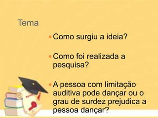 Tema
 Como surgiu a ideia?
 Como foi realizada a
pesquisa?
 A pessoa com limitação
auditiva pode dançar ou o
grau de surdez prejudica a
pessoa dançar?
 