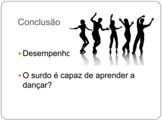 Conclusão
 Desempenho
 O surdo é capaz de aprender a
dançar?
 