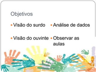 Objetivos
 Visão do surdo
 Visão do ouvinte
 Análise de dados
 Observar as
aulas
 