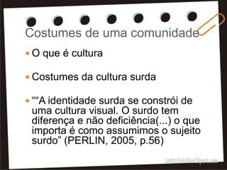 Costumes de uma comunidade
 O que é cultura
 Costumes da cultura surda
 ““A identidade surda se constrói de
uma cultura visual. O surdo tem
diferença e não deficiência(...) o que
importa é como assumimos o sujeito
surdo” (PERLIN, 2005, p.56)
 