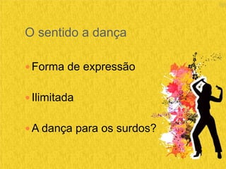 O sentido a dança
 Forma de expressão
 Ilimitada
 A dança para os surdos?
 