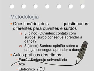 Metodologia
 Questionários:dois questionários
diferentes para ouvintes e surdos
1) 5 (cinco) Ouvintes: contato com
surdos; surdo consegue aprender a
dança?
2) 5 (cinco) Surdos: opinião sobre a
dança; consegue aprender a dança?
 Aulas práticas dos ritmos:
 Forró / Sertanejo universitário
 Axé
 Eletrônico / DJ
 