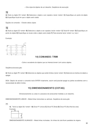 10
– Cria cópia de objetos de um desenho. Seqüência de execução:
A) Tecle ou digite CO <enter> B) Selecione o objeto a ser copiado e tecle <enter> C) Especifique um ponto do objeto
D) Especifique local em que o objeto será colado
Opções do comando: - Criando várias cópias
A) Tecle ou digite CO <enter> B) Selecione o objeto a ser copiado e tecle <enter> C) Tecle M <enter> D) Especifique um
ponto do objeto E) Especifique os locais onde o objeto será colado F) Para encerrar tecle <enter> ou <esc>
Exemplo:
14) COMANDO: TRIM
- Corta o excedente de objetos que se interseccionam com outros objetos.
Seqüência de execução:
A) Tecle ou digite TR <enter> B) Selecione os objetos que serão limites e tecle <enter> C) Selecione os trechos do objeto a
apagar.
DICA: Depois de acionar o comando tecle ENTER novamente, assim será possível apagar as partes excedentes sem a
necessidade de definir limites.
15) DIMENSIONAMENTO (COTAS):
Dimensionamento ou cotas é o processo de acrescentar medidas a um desenho.
DIMENSIONAMENTO LINEAR – Mede linhas horizontais ou verticais. Seqüência de execução:
A) Tecle ou digite DLI <enter> B) Clicar P1 (início) C) Clicar P2 (final) D) Clicar P3 (fixa final da cota)
Exemplo:
DIMENSIONAMENTO ALINHADO – Mede linhas inclinadas. As linhas de cota ficam paralelas às origens.
 
