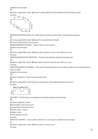 11
Seqüência de execução:
A) Tecle ou digite DAL <enter> B) Clicar P1 (início) C) Clicar P2 (final) D) Clicar P3 (fixa final da cota)
Exemplo:
DIMENSIONAMENTO ANGULAR – Mede ângulo formado por duas linhas. Seqüência de execução:
A) Tecle ou digite DAN <enter> B) Clicar P1 (início) C) Clicar P2 (final)
D) Clicar P3 (fixa final da cota) Exemplo:
DIMENSIONAMENTO RADIAL – Cota um raio ou uma curvatura.
Seqüência de execução:
A) Tecle ou digite DRA <enter> B) Clicar sobre a linha do círculo ou arco C) Fixar a cota.
Exemplo:
DIMENSIONAMENTO DE DIÂMETRO – Permite cotar diâmetros Seqüência de execução:
A) Tecle ou digite DDI <enter> B) Clicar sobre a linha do círculo ou arco C) Fixar a cota.
Exemplo:
DIMENSIONAMENTO CONTÍNUO – Gera vários dimensionamentos consecutivos a partir de um dimensionamento
linear do objeto.
Seqüência de execução:
A) Tecle ou digite DLI <enter> e faça a primeira cota
B) Tecle ou digite DCO <enter> C) Clicar nos próximos pontos D) Para finalizar tecle <esc>
Exemplo:
QLEADER – Permite inserir uma anotação em desenho Seqüência de execução:
A) Tecle ou digite LE <enter>
B) Especifique o início da raiz (P1)
C) Especifique o final da raiz (P2)
D) Tecle <enter> <enter>
E) Digite o texto
F) Para finalizar tecle OK
Exemplo:
MARCA DE CENTRO – indica o ponto central de um círculo ou arco Seqüência de execução:
A) Tecle ou digite DCE <enter> B) Clicar sobre o círculo ou arco
Exemplo:
 