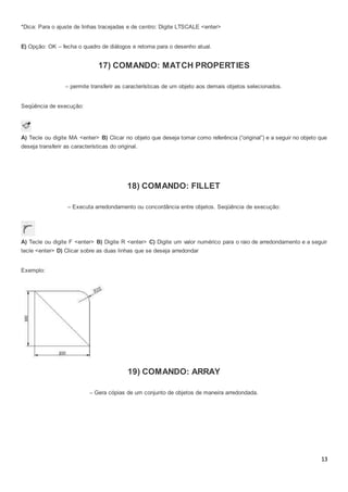 13
*Dica: Para o ajuste de linhas tracejadas e de centro: Digite LTSCALE <enter>
E) Opção: OK – fecha o quadro de diálogos e retorna para o desenho atual.
17) COMANDO: MATCH PROPERTIES
– permite transferir as características de um objeto aos demais objetos selecionados.
Seqüência de execução:
A) Tecle ou digite MA <enter> B) Clicar no objeto que deseja tomar como referência (“original”) e a seguir no objeto que
deseja transferir as características do original.
18) COMANDO: FILLET
– Executa arredondamento ou concordância entre objetos. Seqüência de execução:
A) Tecle ou digite F <enter> B) Digite R <enter> C) Digite um valor numérico para o raio de arredondamento e a seguir
tecle <enter> D) Clicar sobre as duas linhas que se deseja arredondar
Exemplo:
19) COMANDO: ARRAY
– Gera cópias de um conjunto de objetos de maneira arredondada.
 