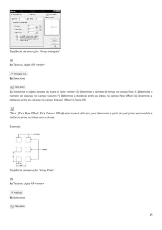 14
Seqüência de execução: “Array retangular”
A) Tecle ou digite AR <enter>
B) Selecione
C) Selecione o objeto através do ícone e tecle <enter> D) Determine o número de linhas no campo Row E) Determine o
número de colunas no campo Column F) Determine a distância entre as linhas no campo Row Offset G) Determine a
distância entre as colunas no campo Column Offset H) Tecle OK
*Dica: (Pick Row Offset/ Pick Column Offset) este ícone é utilizado para determinar a partir de qual ponto será medida a
distância entre as linhas e/ou colunas.
Exemplo:
Seqüência de execução: “Array Polar”
A) Tecle ou digite AR <enter>
B) Selecione
 