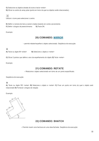 15
C) Selecione os objetos através do ícone e tecle <enter>
D) Clicar no centro do array polar (ponto em torno do qual os objetos serão rotacionados).
Utilizar o ícone para selecionar o centro
E) Definir o número de itens a serem criados levando em conta o já existente.
F) Definir o ângulo de preenchimento G) Tecle OK.
Exemplo:
20) COMANDO: MIRROR
– permite rebater/espelhar o objeto selecionado. Seqüência de execução:
A) Tecle ou digite MI <enter> B) Selecione o objeto e <enter>
C) Clicar 2 pontos que define o eixo de espelhamento do objeto D) Tecle <enter>
Exemplo:
21) COMANDO: ROTATE
– Rotaciona o objeto selecionado em torno de um ponto especificado.
Seqüência de execução:
A) Tecle ou digite RO <enter> B) Selecione o objeto e <enter> C) Fixar um ponto em torno do qual o objeto será
rotacionado D) Fornecer o ângulo de rotação
Exemplo:
22) COMANDO: BHATCH
– Permite inserir uma hachura em uma área fechada. Seqüência de execução:
 