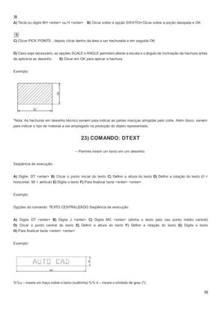 16
A) Tecle ou digite BH <enter> ou H <enter> B) Clicar sobre a opção SWATCH Clicar sobre a poção desejada e OK
C) Clicar PICK POINTS , depois clicar dentro da área a ser hachurada e em seguida OK
D) Caso seja necessário, as opções SCALE e ANGLE permitem alterar a escala e o ângulo de inclinação da hachura antes
de aplicá-la ao desenho E) Clicar em OK para aplicar a hachura
Exemplo:
*Nota: As hachuras em desenho técnico servem para indicar as partes maciças atingidas pelo corte. Além disso, servem
para indicar o tipo de material a ser empregado na produção do objeto representado.
23) COMANDO: DTEXT
– Permite inserir um texto em um desenho.
Seqüência de execução:
A) Digite: DT <enter> B) Clicar o ponto inicial do texto C) Definir a altura do texto D) Definir a rotação do texto (0 =
horizontal; 90 = vertical) E) Digite o texto F) Para finalizar tecle <enter> <enter>
Exemplo:
Opções do comando: TEXTO CENTRALIZADO Seqüência de execução:
A) Digite DT <enter> B) Digite J <enter> C) Digite MC <enter> (alinha o texto pelo seu ponto médio central)
D) Clicar o ponto central do texto E) Definir a altura do texto F) Definir a rotação do texto G) Digite o texto
H) Para finalizar tecle <enter> <enter>
Exemplo:
%%u – insere um traço sobre o texto (sublinha) %% d – insere o símbolo de grau (º)
 