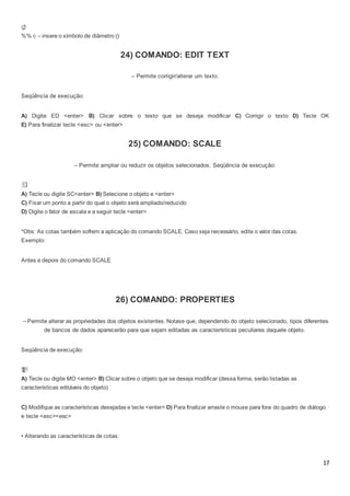 17
%% c – insere o símbolo de diâmetro ()
24) COMANDO: EDIT TEXT
– Permite corrigir/alterar um texto.
Seqüência de execução:
A) Digite ED <enter> B) Clicar sobre o texto que se deseja modificar C) Corrigir o texto D) Tecle OK
E) Para finalizar tecle <esc> ou <enter>
25) COMANDO: SCALE
– Permite ampliar ou reduzir os objetos selecionados. Seqüência de execução:
A) Tecle ou digite SC<enter> B) Selecione o objeto e <enter>
C) Fixar um ponto a partir do qual o objeto será ampliado/reduzido
D) Digite o fator de escala e a seguir tecle <enter>
*Obs: As cotas também sofrem a aplicação do comando SCALE. Caso seja necessário, edite o valor das cotas.
Exemplo:
Antes e depois do comando SCALE
26) COMANDO: PROPERTIES
– Permite alterar as propriedades dos objetos existentes. Notase que, dependendo do objeto selecionado, tipos diferentes
de bancos de dados aparecerão para que sejam editadas as características peculiares daquele objeto.
Seqüência de execução:
A) Tecle ou digite MO <enter> B) Clicar sobre o objeto que se deseja modificar (dessa forma, serão listadas as
características editáveis do objeto)
C) Modifique as características desejadas e tecle <enter> D) Para finalizar arraste o mouse para fora do quadro de diálogo
e tecle <esc><esc>
• Alterando as características de cotas:
 