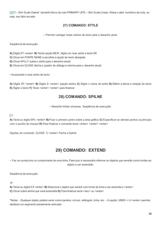 18
FIT – Dim Scale Overall: tamanho físico da cota PRIMARY UITS – Dim Scale Linear: Altera o valor numérico da cota, ou
seja, seu fator escalar.
27) COMANDO: STYLE
– Permite carregar novos estilos de texto para o desenho atual.
Seqüência de execução:
A) Digite ST <enter> B) Teclar opção NEW, digite um novo estilo e tecle OK
C) Clicar em FONTE NAME e escolher a opção de texto desejada
D) Clicar APLLY (salva o estilo para o desenho atual)
E) Clicar em CLOSE (fecha o quadro de diálogo e retorna para o desenho atual)
• Acessando o novo estilo de texto:
A) Digite DT <enter> B) Digite S <enter> (opção estilo) C) Digite o nome do estilo D) Definir a altura e rotação do texto
E) Digite o texto F) Tecle <enter> <enter> para finalizar
28) COMANDO: SPILNE
– Desenhe linhas sinuosas. Seqüência de execução:
A) Tecle ou digite SPL <enter> B) Fixar o primeiro ponto sobre a área gráfica C) Especificar os demais pontos (a principio
com o auxílio do mouse) D) Para finalizar o comando tecle <enter> <enter> <enter>
Opções do comando: CLOSE: C <enter> Fecha a Spline
29) COMANDO: EXTEND
– Faz um acréscimo no comprimento de uma linha. Para isso é necessário informar os objetos que servirão como limites ao
objeto a ser estendido.
Seqüência de execução:
A) Tecle ou digite EX <enter> B) Selecione o objeto que servirá com limite da linha a ser estendia e <enter>
C) Clicar sobre alinha que será estendida D) Para finalizar tecle <esc> ou <enter>
*Notas: - Qualquer objeto poderá servir como barreira: círculo, retângulo, linha, etc. - A opção: UNDO -> U <enter> permite
desfazer um segmento previamente esticado.
 