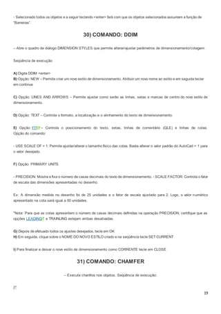 19
- Selecionado todos os objetos e a seguir teclando <enter> fará com que os objetos selecionados assumam a função de
“Barreiras”.
30) COMANDO: DDIM
– Abre o quadro de diálogo DIMENSION STYLES que permite alterar/ajustar parâmetros de dimensionamento/cotagem.
Seqüência de execução:
A) Digite DDIM <enter>
B) Opção: NEW – Permite criar um novo estilo de dimensionamento. Atribuir um novo nome ao estilo e em seguida teclar
em continue
C) Opção: LINES AND ARROWS – Permite ajustar como serão as linhas, setas e marcas de centro do novo estilo de
dimensionamento.
D) Opção: TEXT – Controla o formato, a localização e o alinhamento do texto de dimensionamento.
E) Opção: FIT – Controla o posicionamento do texto, setas, linhas de comentário (QLE) e linhas de cotas.
Opção do comando:
- USE SCALE OF = 1: Permite ajustar/alterar o tamanho físico das cotas. Basta alterar o valor padrão do AutoCad = 1 para
o valor desejado.
F) Opção: PRIMARY UNITS
- PRECISION: Mostra e fixa o número de casas decimais do texto de dimensionamento. - SCALE FACTOR: Controla o fator
de escala das dimensões apresentadas no desenho.
Ex: A dimensão medida no desenho foi de 25 unidades e o fator de escala ajustado para 2. Logo, o valor numérico
apresentado na cota será igual a 50 unidades.
*Nota: Para que as cotas apresentem o número de casas decimais definidas na operação PRECISION, certifique que as
opções LEADING e TRAINLING estejam ambas desativadas.
G) Depois de efetuado todos os ajustes desejados, tecle em OK
H) Em seguida, clique sobre o NOME DO NOVO ESTILO criado e na seqüência tecle SET CURRENT
I) Para finalizar e deixar o novo estilo de dimensionamento como CORRENTE tecle em CLOSE
31) COMANDO: CHAMFER
– Executa chanfros nos objetos. Seqüência de execução:
 