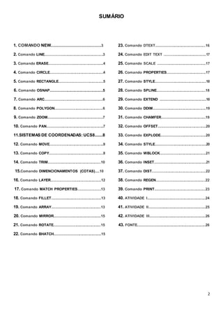 2
SUMÁRIO
1. COMANDO NEW.............................................3
2. Comando LINE.......................................................3
3. Comando ERASE...................................................4
4. Comando CIRCLE..................................................4
5. Comando RECTANGLE.........................................5
6. Comando OSNAP..................................................5
7. Comando ARC.......................................................6
8. Comando POLYGON.............................................6
9. Comando ZOOM....................................................7
10. Comando PAN......................................................7
11.SISTEMAS DE COORDENADAS: UCS8.......8
12. Comando MOVE...................................................9
13. Comando COPY...................................................9
14. Comando TRIM..................................................10
15.Comando DIMENCIONAMENTOS (COTAS)....10
16. Comando LAYER...............................................12
17. Comando MATCH PROPERTIES.....................13
18. Comando FILLET...............................................13
19. Comando ARRAY..............................................13
20. Comando MIRROR............................................15
21. Comando ROTATE............................................15
22. Comando BHATCH............................................15
23. Comando DTEXT...............................................16
24. Comando EDIT TEXT ........................................17
25. Comando SCALE ..............................................17
26. Comando PROPERTIES....................................17
27. Comando STYLE................................................18
28. Comando SPLINE..............................................18
29. Comando EXTEND ............................................18
30. Comando DDIM..................................................19
31. Comando CHAMFER.........................................19
32. Comando OFFSET.............................................20
33. Comando EXPLODE..........................................20
34. Comando STYLE................................................20
35. Comando WBLOCK...........................................21
36. Comando INSET.................................................21
37. Comando DIST...................................................22
38. Comando REGEN..............................................22
39. Comando PRINT................................................23
40. ATIVIDADE I.......................................................24
41. ATIVIDADE II......................................................25
42. ATIVIDADE III.....................................................26
43. FONTE................................................................26
 