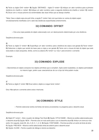 20
A) Tecle ou digite CHA <enter> B) Opção: DISTANCE – digite D <enter> C) Indique um valor numérico para a primeira
distância do chanfro e <enter> D) Indique um valor numérico para a segunda distância do chanfro e <enter> E) <enter>
F) Clicar com o mouse próximo às extremidades das duas linhas que se deseja chanfrar.
*Nota: Caso o objeto seja uma poli linha, a opção P <enter> fará com que todos os cantos do objeto sejam
simultaneamente chanfrados com o valor das distâncias especificadas anteriormente.
32) COMANDO: OFFSET
– Cria uma cópia paralela do objeto selecionado com um deslocamento determinado por uma distância.
Seqüência de execução:
A) Tecle ou digite O <enter> B) Especifique um valor numérico para a distância da cópia a ser gerada C) Tecle <enter>
D) Selecione o objeto que servirá de base para a cópia a ser gerada E) Tecle com o mouse do lado do objeto que será
executada a cópia (esquerda, direita, acima ou abaixo) F) <enter> ou <esc> para encerrar o comando
Exemplo:
33) COMANDO: EXPLODE
– Desmembra um objeto composto nos objetos primitivos que o compõem. Após serem explodidos, os objetos permanecem
no mesmo lugar, porém suas características de cor e tipo de linha podem mudar.
Seqüência de execução:
A) Tecle ou digite X <enter> B) Clicar sobre o objeto e a seguir tecle <enter>
Dica: Não aplicar o comando sobre cotas e hachuras.
34) COMANDO: STYLE
– Permite selecionar estilos de fontes de textos já existentes no programa para o desenho atual.
Seqüência de execução:
A) Digite ST <enter> - Abre o quadro de diálogo Text Style B) Opção: STYLE NAME – Mostra os estilos selecionados para
o desenho atual C) Opção: NEW – Permite criar um novo estilo para o uso no desenho atual D) Atribuir um nome ao novo
estilo. Em seguida, tecle OK. (Ex. A, B, C, 1, 2, 3) E) Opção: FONT NAME – Permite escolher um estilo de fonte de letra
F) Opção: PREVIEW – Mostra o estilo selecionado antes de salvá-lo para o desenho atual
G) Opção: CLOSE – Fecha o quadro de diálogo e retorna ao desenho
 