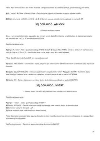 21
*Nota: Para termos acesso aos estilos de textos carregados através do comando STYLE, proceda da seguinte forma:
A) DT <enter> B) Digite S <enter> (Style – Permite tornar corrente no desenho um estilo préselecionado)
C) Digite o nome do estilo (Ex. A, B, C, 1, 2, 3) D) Demais passos, proceda como explicado no comando DT
35) COMANDO: WBLOCK
– Criando um bloco externo
Bloco é um conjunto de objetos agrupados que formam um só objeto Permite criar uma biblioteca de objetos que poderão
ser utilizados em TODOS os desenhos além do atual.
Seqüência de execução:
A) Digite W <enter> Abre o quadro de diálogo WRITE BLOCK B) Opção: FILE NAME – Deve-se atribuir um nome ao novo
bloco C) Opção: LOCATION – Permite escolher o local onde o novo bloco será arquivado
*Dica: Salvá-lo dentro do AutoCAD, em sua pasta pessoal
D) Opção: PICK POINT – Clicar sobre o objeto um ponto que servirá como referência ao inseri-lo dentro de outro arquivo de
desenho.
E) Opção: SELECT OBJECTS – Selecione o objeto e em seguida tecle <enter> F) Opção: RETAIN – Mantém o objeto
selecionado no desenho atual e envia uma cópia para o diretório especificado na opção LOCATION
G) Opção: OK – Salva o objeto como um bloco dentro do diretório especificado na opção LOCATION
36) COMANDO: INSERT
– Permite inserir um bloco arquivado em uma biblioteca no desenho atual.
Seqüência de execução:
A) Digite I <enter> - Abre o quadro de diálogo “INSERT”
B) Opção: BROWSE – Permite localizar o arquivo de desenho a ser inserido dentro do desenho atual
C) Selecione o arquivo desejado e OK
D) Clicar um ponto onde será inserido no desenho atual
*Nota: Caso seja necessário fazer alguma alteração no bloco inserido, deveremos primeiramente explodi-lo e a seguir fazer
as modificações desejadas.
Opções do comando: - “Dentro do quadro de diálogo do comando INSERT”
 