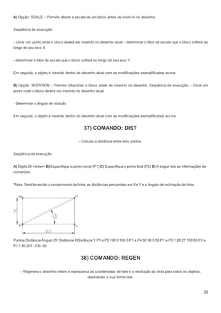 22
A) Opção: SCALE – Permite alterar a escala de um bloco antes de inserí-lo no desenho.
Seqüência de execução:
- clicar um ponto onde o bloco deverá ser inserido no desenho atual - determinar o fator de escala que o bloco sofrerá ao
longo do seu eixo X
- determinar o fator de escala que o bloco sofrerá ao longo do seu eixo Y
Em seguida, o objeto é inserido dentro do desenho atual com as modificações exemplificadas acima.
B) Opção: ROTATION – Permite rotacionar o bloco antes de inserí-lo no desenho. Seqüência de execução: - Clicar um
ponto onde o bloco deverá ser inserido no desenho atual
- Determinar o ângulo de rotação
Em seguida, o objeto é inserido dentro do desenho atual com as modificações exemplificadas acima
37) COMANDO: DIST
– Calcula a distância entre dois pontos.
Seqüência de execução:
A) Digite DI <enter> B) Especifique o ponto inicial (P1) C) Especifique o ponto final (P2) D) A seguir leia as informações de
comandos.
*Nota: Será fornecido o comprimento da linha, as distâncias percorridas em Xe Y e o ângulo de inclinação da linha.
Pontos Distância Ângulo XY Distância XDistância Y P1 a P2 100 0 100 0 P1 a P4 50 90 0 50 P1 a P3 1.80 27 100 50 P3 a
P1 1.80 207 -100 -50
38) COMANDO: REGEN
– Regenera o desenho inteiro e reprocessa as coordenadas de tela e a resolução da vista para todos os objetos,
devolvendo a sua forma real.
 