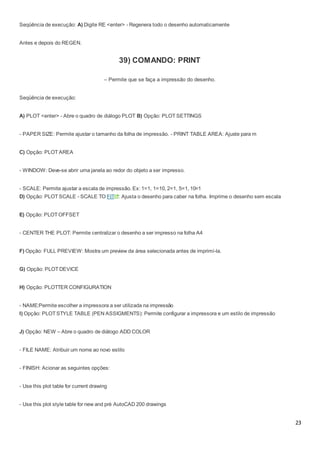 23
Seqüência de execução: A) Digite RE <enter> - Regenera todo o desenho automaticamente
Antes e depois do REGEN.
39) COMANDO: PRINT
– Permite que se faça a impressão do desenho.
Seqüência de execução:
A) PLOT <enter> - Abre o quadro de diálogo PLOT B) Opção: PLOT SETTINGS
- PAPER SIZE: Permite ajustar o tamanho da folha de impressão. - PRINT TABLE AREA: Ajuste para m
C) Opção: PLOT AREA
- WINDOW: Deve-se abrir uma janela ao redor do objeto a ser impresso.
- SCALE: Permite ajustar a escala de impressão. Ex: 1=1, 1=10, 2=1, 5=1, 10=1
D) Opção: PLOT SCALE - SCALE TO FIT : Ajusta o desenho para caber na folha. Imprime o desenho sem escala
E) Opção: PLOT OFFSET
- CENTER THE PLOT: Permite centralizar o desenho a ser impresso na folha A4
F) Opção: FULL PREVIEW: Mostra um preview da área selecionada antes de imprimí-la.
G) Opção: PLOT DEVICE
H) Opção: PLOTTER CONFIGURATION
- NAME:Permite escolher a impressora a ser utilizada na impressão
I) Opção: PLOT STYLE TABLE (PEN ASSIGMENTS): Permite configurar a impressora e um estilo de impressão
J) Opção: NEW – Abre o quadro de diálogo ADD COLOR
- FILE NAME: Atribuir um nome ao novo estilo
- FINISH: Acionar as seguintes opções:
- Use this plot table for current drawing
- Use this plot style table for new and pré AutoCAD 200 drawings
 