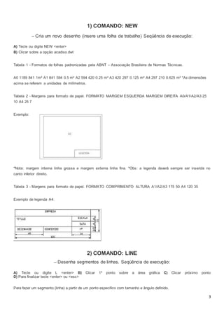 3
1) COMANDO: NEW
– Cria um novo desenho (insere uma folha de trabalho) Seqüência de execução:
A) Tecle ou digite NEW <enter>
B) Clicar sobre a opção acadiso.dwt
Tabela 1 - Formatos de folhas padronizadas pela ABNT – Associação Brasileira de Normas Técnicas.
A0 1189 841 1m² A1 841 594 0.5 m² A2 594 420 0.25 m² A3 420 297 0.125 m² A4 297 210 0.625 m² *As dimensões
acima se referem a unidades de milímetros.
Tabela 2 - Margens para formato de papel. FORMATO MARGEM ESQUERDA MARGEM DIREITA A0/A1/A2/A3 25
10 A4 25 7
Exemplo:
*Nota: margem interna linha grossa e margem externa linha fina. *Obs: a legenda deverá sempre ser inserida no
canto inferior direito.
Tabela 3 - Margens para formato de papel. FORMATO COMPRIMENTO ALTURA A1/A2/A3 175 50 A4 120 35
Exemplo de legenda A4:
2) COMANDO: LINE
– Desenha segmentos de linhas. Seqüência de execução:
A) Tecle ou digite L <enter> B) Clicar 1º ponto sobre a área gráfica C) Clicar próximo ponto
D) Para finalizar tecle <enter> ou <esc>
Para fazer um segmento (linha) a partir de um ponto especifico com tamanho e ângulo definido.
 