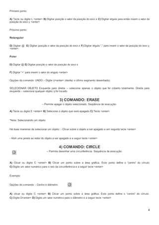 4
Primeiro ponto
A) Tecle ou digite L <enter> B) Digitar posição o valor da posição do eixo x C) Digitar vírgula para então inserir o valor da
posição do eixo y <enter>
Próximo ponto
Retangular
D) Digitar @ E) Digitar posição o valor da posição do eixo x F) Digitar vírgula “,” para inserir o valor da posição do eixo y
<enter>
Polar
D) Digitar @ E) Digitar posição o valor da posição do eixo x
F) Digitar “<” para inserir o valor do angulo <enter>
Opções do comando: UNDO – Digite U<enter> (desfaz o último segmento desenhado)
SELECIONAR OBJETO Esquerda para direita – seleciona apenas o objeto que for coberto totalmente. Direita para
esquerda – seleciona qualquer objeto q for tocado.
3) COMANDO: ERASE
– Permite apagar o objeto selecionado. Seqüência de execução:
A) Tecle ou digite E <enter> B) Selecione o objeto que será apagado C) Tecle <enter>
*Nota: Selecionando um objeto
Há duas maneiras de selecionar um objeto: - Clicar sobre o objeto a ser apagado e em seguida tecle <enter>
- Abrir uma janela ao redor do objeto a ser apagado e a seguir tecle <enter>
4) COMANDO: CIRCLE
– Permite desenhar uma circunferência. Sequência de execução:
A) Clicar ou digite C <enter> B) Clicar um ponto sobre a área gráfica. Este ponto define o “centro” do círculo
C) Digite um valor numérico para o raio da circunferência e a seguir tecle <enter>
Exemplo:
Opções do comando: - Centro e diâmetro:
A) clicar ou digite C <enter> B) Clicar um ponto sobre a área gráfica. Este ponto define o “centro” do círculo.
C) Digite D<enter> D) Digite um valor numérico para o diâmetro e a seguir tecle <enter>
 