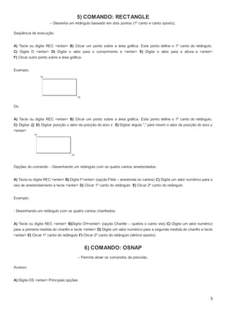 5
5) COMANDO: RECTANGLE
– Desenha um retângulo baseado em dois pontos (1º canto e canto oposto).
Seqüência de execução:
A) Tecle ou digite REC <enter> B) Clicar um ponto sobre a área gráfica. Este ponto define o 1º canto do retângulo.
C) Digite D <enter> D) Digite o valor para o comprimento e <enter> E) Digite o valor para a altura e <enter>
F) Clicar outro ponto sobre a área gráfica.
Exemplo:
Ou
A) Tecle ou digite REC <enter> B) Clicar um ponto sobre a área gráfica. Este ponto define o 1º canto do retângulo.
C) Digitar @ D) Digitar posição o valor da posição do eixo x E) Digitar vírgula “,” para inserir o valor da posição do eixo y
<enter>
Opções do comando: - Desenhando um retângulo com os quatro cantos arredondados:
A) Tecle ou digite REC <enter> B) Digite F<enter> (opção Fillet – arredonda os cantos) C) Digite um valor numérico para o
raio de arredondamento e tecle <enter> D) Clicar 1º canto do retângulo E) Clicar 2º canto do retângulo
Exemplo:
- Desenhando um retângulo com os quatro cantos chanfrados:
A) Tecle ou digite REC <enter> B)Digite CH<enter> (opção Chanfer – quebra o canto vivo) C) Digite um valor numérico
para a primeira medida do chanfro e tecle <enter> D) Digite um valor numérico para a segunda medida do chanfro e tecle
<enter> E) Clicar 1º canto do retângulo F) Clicar 2º canto do retângulo (vértice oposto)
6) COMANDO: OSNAP
– Permite ativar os comandos de precisão.
Acesso:
A) Digite OS <enter> Principais opções:
 
