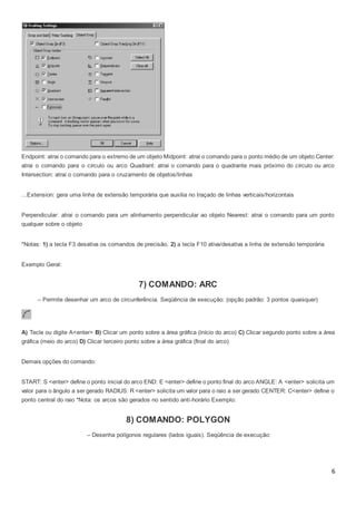 6
Endpoint: atrai o comando para o extremo de um objeto Midpoint: atrai o comando para o ponto médio de um objeto Center:
atrai o comando para o círculo ou arco Quadrant: atrai o comando para o quadrante mais próximo do círculo ou arco
Intersection: atrai o comando para o cruzamento de objetos/linhas
...Extension: gera uma linha de extensão temporária que auxilia no traçado de linhas verticais/horizontais
Perpendicular: atrai o comando para um alinhamento perpendicular ao objeto Nearest: atrai o comando para um ponto
qualquer sobre o objeto
*Notas: 1) a tecla F3 desativa os comandos de precisão. 2) a tecla F10 ativa/desativa a linha de extensão temporária
Exemplo Geral:
7) COMANDO: ARC
– Permite desenhar um arco de circunferência. Seqüência de execução: (opção padrão: 3 pontos quaisquer)
A) Tecle ou digite A<enter> B) Clicar um ponto sobre a área gráfica (início do arco) C) Clicar segundo ponto sobre a área
gráfica (meio do arco) D) Clicar terceiro ponto sobre a área gráfica (final do arco)
Demais opções do comando:
START: S <enter> define o ponto inicial do arco END: E <enter> define o ponto final do arco ANGLE: A <enter> solicita um
valor para o ângulo a ser gerado RADIUS: R <enter> solicita um valor para o raio a ser gerado CENTER: C<enter> define o
ponto central do raio *Nota: os arcos são gerados no sentido anti-horário Exemplo:
8) COMANDO: POLYGON
– Desenha polígonos regulares (lados iguais). Seqüência de execução:
 