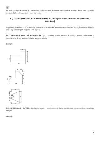 8
A) Tecle ou digite P <enter> B) Mantenha o botão esquerdo do mouse pressionado e arraste a “folha” para a posição
desejada C) Para finalizar tecle <esc> ou <enter>
11) SISTEMAS DE COORDENADAS: UCS (sistema de coordenadas do
usuário)
– ajudam a especificar com exatidão as dimensões dos desenhos a serem criados; indicam a posição de um objeto nos
eixo x e y e tem origem no ponto x = 0 e y = 0.
A) COORDENADA RELATIVA RETANGULAR: @x, y <enter> - este processo é utilizado quando conhecemos o
deslocamento de um ponto em relação ao ponto anterior.
Exemplo:
B) COORDENADAS POLARES: @distância<ângulo – consiste em se digitar a distância a ser percorrida e o ângulo de
rotação.
Exemplo:
 