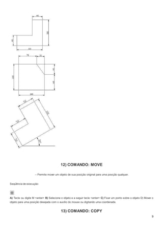 9
12) COMANDO: MOVE
– Permite mover um objeto de sua posição original para uma posição qualquer.
Seqüência de execução:
A) Tecle ou digite M <enter> B) Selecione o objeto e a seguir tecle <enter> C) Fixar um ponto sobre o objeto D) Mover o
objeto para uma posição desejada com o auxílio do mouse ou digitando uma coordenada.
13) COMANDO: COPY
 