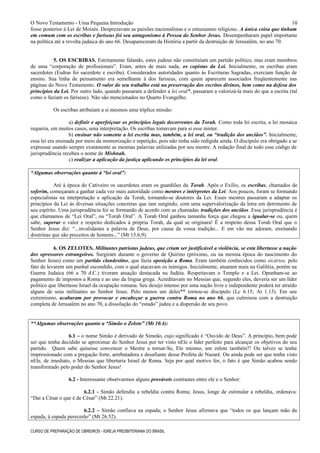 O Novo Testamento - Uma Pequena Introdução
fosse posterior à Lei de Moisés. Desprezavam as paixões nacionalistas e o entusiasmo religioso. A única coisa que tinham
em comum com os escribas e fariseus foi seu antagonismo à Pessoa do Senhor Jesus. Desempenharam papel importante
na política até a revolta judaica do ano 66. Desapareceram da História a partir da destruição de Jerusalém, no ano 70.
5. OS ESCRIBAS. Estritamente falando, estes judeus não constituíam um partido político, mas eram membros
de uma “corporação de profissionais”. Eram, antes de mais nada, os copistas da Lei. Inicialmente, os escribas eram
sacerdotes (Esdras foi sacerdote e escriba). Considerados autoridades quanto às Escrituras Sagradas, exerciam função de
ensino. Sua linha de pensamento era semelhante à dos fariseus, com quem aparecem associados freqüentemente nas
páginas do Novo Testamento. O valor do seu trabalho está na preservação dos escritos divinos, bem como na defesa dos
princípios da Lei. Por outro lado, quando passaram a defender a lei oral*, passaram a valorizá-la mais do que a escrita (tal
como o faziam os fariseus). Não são mencionados no Quarto Evangelho.
Os escribas atribuíam a si mesmos uma tríplice missão:
a) definir e aperfeiçoar os princípios legais decorrentes da Torah. Como toda lei escrita, a lei mosaica
requeria, em muitos casos, uma interpretação. Os escribas tomavam para si esse mister.
b) ensinar não somente a lei escrita mas, também, a lei oral, ou “tradição dos anciãos”. Inicialmente,
essa lei era ensinada por meio da memorização e repetição, pois não tinha sido redigida ainda. O discípulo era obrigado a se
expressar usando sempre exatamente as mesmas palavras utilizadas por seu mestre. A redação final de todo esse código de
jurisprudência recebeu o nome de Mishnah.
c) realizar a aplicação da justiça aplicando os princípios da lei oral.
*Algumas observações quanto à “lei oral”:
Até à época do Cativeiro os sacerdotes eram os guardiões da Torah. Após o Exílio, os escribas, chamados de
soferim, começaram a ganhar cada vez mais autoridade como mestres e intérpretes da Lei. Aos poucos, foram se formando
especialistas na interpretação e aplicação da Torah, tornando-se doutores da Lei. Esses mestres passaram a adaptar os
princípios da Lei às diversas situações concretas que iam surgindo, com uma supervalorização da letra em detrimento de
seu espírito. Uma jurisprudência foi se formando de acordo com as chamadas tradições dos anciãos. Essa jurisprudência é
que chamamos de “Lei Oral”, ou “Torah Oral”. A Torah Oral ganhou tamanha força que chegou a igualar-se ou, quem
sabe, superar o valor e respeito dedicados à própria Torah, da qual se originara! É a respeito dessa Torah Oral que o
Senhor Jesus diz: “...invalidastes a palavra de Deus, por causa da vossa tradição... E em vão me adoram, ensinando
doutrinas que são preceitos de homens...” (Mt 15.6,9).
6. OS ZELOTES. Militantes patriotas judeus, que criam ser justificável a violência, se esta libertasse a nação
dos opressores estrangeiros. Surgiram durante o governo de Quirino (próximo, ou na mesma época do nascimento do
Senhor Jesus) como um partido clandestino, que fazia oposição a Roma. Eram também conhecidos como sicários, pelo
fato de levarem um punhal escondido, com o qual atacavam os inimigos. Inicialmente, atuaram mais na Galiléia, porém na
Guerra Judaica (66 a 70 d.C.) tiveram atuação destacada na Judéia. Respeitavam o Templo e a Lei. Opunham-se ao
pagamento de impostos a Roma e ao uso da língua grega. Acreditavam no Messias que, segundo eles, deveria ser um líder
político que libertasse Israel da ocupação romana. Seu desejo intenso por uma nação livre e independente poderá ter atraído
alguns de seus militantes ao Senhor Jesus. Pelo menos um deles** tornou-se discípulo (Lc 6.15; At 1.13). Em seu
extremismo, acabaram por provocar e encabeçar a guerra contra Roma no ano 66, que culminou com a destruição
completa de Jerusalém no ano 70, a dissolução do “estado” judeu e a dispersão de seu povo.
**Algumas observações quanto a “Simão o Zelote” (Mt 10.4):
6.1 – o nome Simão é derivado de Simeão, cujo significado é “Ouvido de Deus”. A princípio, bem pode
ser que tenha decidido se aproximar do Senhor Jesus por ter visto nEle o líder perfeito para alcançar os objetivos do seu
partido. Quem sabe quisesse convencer o Mestre a tornar-Se, Ele mesmo, um zelote também?! Ou talvez se tenha
impressionado com a pregação forte, arrebatadora e desafiante desse Profeta de Nazaré. Ou ainda pode ser que tenha visto
nEle, de imediato, o Messias que libertaria Israel de Roma. Seja por qual motivo for, o fato é que Simão acabou sendo
transformado pelo poder do Senhor Jesus!
6.2 - Interessante observarmos alguns prováveis contrastes entre ele e o Senhor:
6.2.1 - Simão defendia a rebeldia contra Roma; Jesus, longe de estimular a rebeldia, ordenava:
“Daí a César o que é de César” (Mt 22.21).
6.2.2 – Simão confiava na espada; o Senhor Jesus afirmava que “todos os que lançam mão da
espada, à espada perecerão” (Mt 26.52).
CURSO DE PREPARAÇÃO DE OBREIROS - IGREJA PRESBITERIANA DO BRASIL
10
 