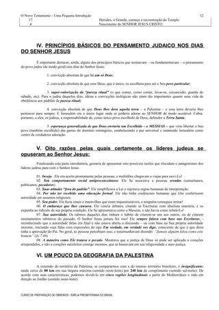 O Novo Testamento - Uma Pequena Introdução
17 Herodes, o Grande, começa a reconstrução do Templo
4 Nascimento do SENHOR JESUS CRISTO
IV. PRINCÍPIOS BÁSICOS DO PENSAMENTO JUDAICO NOS DIAS
DO SENHOR JESUS
É importante destacar, ainda, alguns dos princípios básicos que norteavam – ou fundamentavam – o pensamento
do povo judeu (de modo geral) nos dias do Senhor Jesus:
1. convicção absoluta de que há um só Deus;
2. convicção absoluta de que esse Deus, que é único, os escolhera para ser o Seu povo particular;
3. super-valorização da “pureza ritual” (o que comer, como comer, lavar-se, circuncisão, guarda do
sábado, etc). Para o judeu daqueles dias, idéias e convicções teológicas não eram tão importantes quanto uma vida de
obediência aos padrões de pureza ritual;
4. convicção absoluta de que Deus lhes dera aquela terra – a Palestina – e essa terra deveria lhes
pertencer para sempre. E Jerusalém era o único lugar onde se poderia adorar ao SENHOR de modo aceitável. Cabia,
portanto, a eles, os judeus, a responsabilidade de, como único povo escolhido de Deus, defender a Terra Santa;
5. esperança generalizada de que Deus enviaria um Escolhido – o MESSIAS – que viria libertar o Seu
povo (também escolhido) das garras do domínio estrangeiro, estabelecendo a paz universal e mantendo Jerusalém como
centro da verdadeira adoração.
V. Oito razões pelas quais certamente os líderes judeus se
opuseram ao Senhor Jesus:
Finalizando esta parte introdutória, gostaria de apresentar oito possíveis razões que elucidam o antagonismo dos
líderes judeus para com o Senhor Jesus:
01. Inveja . Ele era aceito prontamente pelas pessoas, e multidões chegavam a viajar para ouvi-Lo!
02. Seu comportamento social antipreconceituoso. Ele Se associava a pessoas erradas (samaritanos,
publicanos, pecadores).
03. Suas atitudes “fora do padrão”. Ele simplificava a Lei e rejeitava regras humanas de interpretação.
04. Por não ter recebido uma educação formal. Ele não tinha credenciais humanas que Lhe conferissem
autoridade em assuntos religiosos.
05. Seu poder. Ele fazia sinais e maravilhas que eram inquestionáveis, e ninguém conseguia imitar!
06. O embaraço que lhes causava. Ele vencia debates, citando as Escrituras com absoluta maestria, e os
expunha ao ridículo de sua própria condição. Ele Se apresentava como o Messias, e não havia como refutá-Lo!
07. Sua autoridade. Os rabinos daqueles dias tinham o hábito de citarem-se uns aos outros, ou de citarem
ensinamentos rabínicos do passado. O Senhor Jesus jamais fez isso! Ele sempre falava com base nas Escrituras, -
reconhecendo que a autoridade delas era final e não estava aberta a discussão – ou com base na Sua própria autoridade
inerente, iniciando suas falas com expressões do tipo Em verdade, em verdade vos digo, consciente de que o que dizia
tinha a aprovação do Pai. No geral, as pessoas percebiam isso, e testemunhavam dizendo: “Jamais alguém falou como este
homem” (Jo 7.46).
08. A maneira como Ele tratava o pecado. Mostrava que a justiça de Deus só pode ser aplicada a corações
arrependidos, e não a corações satisfeitos consigo mesmos, que se baseavam em sua religiosidade e auto-justiça.
VI. UM POUCO DA GEOGRAFIA DA PALESTINA
A extensão do território da Palestina, se compararmos com a do imenso território brasileiro, é insignificante:
mede cerca de 80 km em sua largura máxima (sentido oeste-leste) por 240 km de comprimento (sentido sul-norte). De
acordo com suas características, podemos dividi-lo em cinco regiões longitudinais a partir do Mediterrâneo e indo em
direção ao Jordão (sentido oeste-leste):
CURSO DE PREPARAÇÃO DE OBREIROS - IGREJA PRESBITERIANA DO BRASIL
12
 