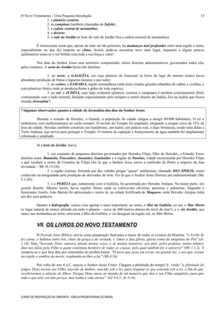O Novo Testamento - Uma Pequena Introdução
1. a planície costeira;
2. as campinas (também chamadas de Sefelá);
3. a cadeia central de montanhas;
4. o deserto;
5. o vale do Jordão (à leste do vale do Jordão fica a cadeia oriental de montanhas).
É interessante notar que, apesar de tudo ser tão próximo, há mudanças mui profundas entre uma região e outra,
especialmente no que diz respeito ao clima. Assim, pode-se encontrar neve num lugar, enquanto a alguns poucos
quilômetros sente-se o sol brilhar com toda a sua força e calor!
Nos dias do Senhor Jesus esse território compreendia vários distritos administrativos, governados todos eles
pelos romanos. A oeste do Jordão havia três distritos:
1. ao norte, a GALILÉIA, em cuja planície de Genezaré (à beira do lago do mesmo nome) havia
abundante produção de frutas e legumes durante o ano todo;
2. no centro, a SAMARIA, região montanhosa onde eram criados grandes rebanhos de cabras e ovelhas, e
com planícies férteis onde se produzia frutas e grãos de toda espécie;
3. ao sul, a JUDÉIA, cujo lado ocidental (planície costeira e campinas) é também extremamente fértil,
contrastando com o lado oriental, formado especialmente pelo inóspito e estéril deserto da Judéia. Era na Judéia que ficava
situada Jerusalém*.
*Algumas observações quanto à cidade de Jerusalém dos dias do Senhor Jesus:
Durante o reinado de Herodes, o Grande, a população da cidade chegou a atingir 60.000 habitantes. O rei a
embelezou com melhoramentos ao estilo romano. O recinto do Templo foi ampliado, chegando a ocupar cerca de 15% da
área da cidade. Herodes também construiu um hipódromo, um teatro, um palácio real, e duas fortalezas, sendo uma delas a
Torre Antônia, que servia para proteger o Templo. O sistema de captação e fornecimento de água também foi amplamente
reformado e ampliado.
Já a leste do Jordão, havia:
1. um conjunto de pequenos distritos governados por Herodes Filipe, filho de Herodes, o Grande. Esses
distritos eram: Batanéia, Traconites, Auranites, Gaulanites e a região de Panéias, cidade reconstruída por Herodes Filipe
e que recebeu o nome de Cesaréia de Filipe (foi lá que o Senhor Jesus ouviu a confissão de Pedro a respeito da Sua
divindade – Mt 16.13-28);
2. a região extensa, formada por dez cidades gregas “quase” autônomas, chamada DECÁPOLIS, muito
conhecida na antiguidade pela produção de derivados de leite. Foi lá que o Senhor Jesus libertou um endemoninhado (Mc
5.1-20);
3. e a PERÉIA que, juntamente com a Galiléia, foi governada por Herodes Antipas. Na maior parte, um
grande deserto. Mesmo assim, havia regiões férteis onde se cultivavam oliveiras, parreiras e palmeiras. Segundo o
historiador Josefo, João Batista foi aprisionado e morto lá, na cidade fortificada de Maquero, onde Herodes Antipas tinha
um dos seus palácios.
Quanto à hidrografia, vamos citar apenas o mais importante: ao norte, o Mar da Galiléia; ao sul, o Mar Morto
(o lugar natural de menor altitude em todo o planeta – cerca de 400 metros abaixo do nível do mar!); e o rio Jordão, que
nasce nas montanhas ao norte, atravessa o Mar da Galiléia, e vai desaguar na região sul, no Mar Morto.
VII. OS LIVROS DO NOVO TESTAMENTO
O Período Inter-Bíblico serviu como preparação final para o maior de todos os eventos da História: "o Verbo Se
fez carne, e habitou entre nós, cheio de graça e de verdade, e vimos a Sua glória, glória como do unigênito do Pai" (Jo
1.14). Sim, "havendo Deus, outrora, falado muitas vezes, e de muitas maneiras, aos pais, pelos profetas, nestes últimos
dias nos falou pelo Filho a quem constituiu herdeiro de todas as cousas, pelo qual também fez o universo" (Hb 1.1,2). E
cumpriu-se o que fora dito por intermédio do profeta Isaías: "O povo que jazia em trevas viu grande luz, e aos que viviam
na região e sombra da morte, resplandeceu-lhes a luz" (Mt 4.16).
Por volta do ano 4 a.C. nasceu o Senhor Jesus Cristo. Chegara a plenitude do tempo! E, vindo "a plenitude do
tempo, Deus enviou seu Filho, nascido de mulher, nascido sob a lei, para resgatar os que estavam sob a lei, a fim de que
recebêssemos a adoção de filhos. Porque Deus amou ao mundo de tal maneira que deu o seu Filho unigênito, para que
todo o que nele crê não pereça, mas tenha a vida eterna" (Gl 4.4,5; Jo 3.16).
CURSO DE PREPARAÇÃO DE OBREIROS - IGREJA PRESBITERIANA DO BRASIL
13
 