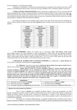 O Novo Testamento - Uma Pequena Introdução
Conhecemos a Sua história, e a história dos acontecimentos que se seguiram à Sua ascensão, bem como os Seus
ensinos e os desdobramentos desses ensinos, através dos livros que compõem o Novo Testamento. Quanto a esses livros
1. ÉPOCA EM QUE FORAM ESCRITOS. O Novo Testamento é composto por 27 livros, escritos por 8 ou 9
homens (dependendo de se atribuir a redação da epístola aos Hebreus ao apóstolo Paulo ou não), homens estes santos que,
"falaram da parte de Deus movidos pelo Espírito Santo" (2 Pe 1.21). Estes livros foram escritos entre os anos 45 e 100.
Suas referências históricas cobrem todo o primeiro século da nossa era, e apresentam nítidos reflexos culturais dos séculos
que precederam a chegada do Messias (Período Inter-Bíblico).
Os estudiosos divergem em suas opiniões quanto à data em que cada um dos livros do Novo Testamento foi
escrito. Todavia, gostaria de registrar aqui uma tabela sugestiva quanto ao tempo e local onde foram escritas as epístolas
paulinas:
LIVRO LOCAL DATA
Gálatas Antioquia da Síria 49 d.C.
1 Tessalonicenses Corinto 51 d.C.
2 Tessalonicenses Corinto 51 d.C.
1 Coríntios Éfeso 55 d.C.
2 Coríntios Tessalônica 55 d.C.
Romanos Corinto 57 d.C.
Efésios Roma 60 d.C.
Filipenses Roma 60 d.C.
Colossenses Roma 60 d.C.
Filemom Roma 60 d.C.
1 Timóteo Filipos 63 d.C.
2 Timóteo Roma 67 d.C.
Tito ? ?
2. OS ESCRITORES. Quanto aos homens que os escreveram, todos eram judeus, exceto Lucas
(provavelmente gentio). Três foram apóstolos, os quais acompanharam o Senhor Jesus em Sua trajetória ministerial:
Mateus, Pedro e João. Quatro foram homens que tiveram participação ativa na vida da Igreja Primitiva: Marcos, Paulo,
Judas e Tiago (sendo estes dois últimos, irmãos do Senhor Jesus - Mt 13.55). Lucas e Paulo, apesar de não terem sido
testemunhas oculares da vida do Senhor, viveram muito próximos aos que o foram.
3. DIVISÃO DE ACORDO COM O CARÁTER LITERÁRIO. Se considerarmos o caráter literário dos
livros do Novo Testamento, iremos dividi-los em quatro grupos:
3.1 - Históricos - são os livros que narram a história da vida do Senhor Jesus aqui no mundo (Mateus,
Marcos, Lucas e João), bem como a história da Igreja após Sua ascensão (Atos).
Mateus, Marcos e Lucas são chamados evangelhos “sinóticos”*, porque colocados lado a lado,
mostram semelhanças impressionantes em seu testemunho da vida do Senhor Jesus. Por outro lado João, também
chamado de o quarto evangelho, tem características próprias bem definidas – pelo menos 90% de seu texto não encontra
paralelo nos sinóticos! Todavia, é bom lembrar que os quatro evangelistas tinham algo muito especial em comum: criam
que Deus existe, e que é capaz de agir de acordo com a Sua vontade no mundo que Ele criou. Por isso, apresentaram a
verdade irrecusável de que Ele entrou na História por meio de Seu Filho, para resgatar a humanidade perdida.
Vejamos agora um quadro comparativo dos sinóticos com o evangelho de João:
SINÓTICOS JOÃO
3.1.1 - dão ênfase ao Seu ministério na Galiléia 3.1.1 - dá ênfase ao Seu ministério na Judéia
3.1.2 - falam mais de Jesus e as multidões 3.1.2 - fala mais de Jesus e indivíduos
3.1.3 - seu ensino concentra-se na ética (prática da vida cristã) 3.1.3 - seu ensino concentra-se na Pessoa do Senhor Jesus
* Algumas observações quanto aos Sinóticos:
Dá-se o nome de Sinóticos aos evangelhos de Mateus, Marcos e Lucas por apresentarem um relato
bastante semelhante dos mesmos eventos ocorridos na vida do Senhor Jesus. Há, em cada um deles, adições e omissões em
relação aos demais; todavia, de modo geral, o material que apresentam é o mesmo, e está organizado de forma
extremamente semelhante. É perfeitamente possível copiá-los em três colunas paralelas, lendo-os concomitantemente e
estabelecendo comparações.
De acordo com o estudioso William Barclay, o evangelho de Marcos pode ser dividido em 105 seções.
Destas, 93 ocorrem em Mateus, e 81 em Lucas. Das 105 seções de Marcos, somente 4 não aparecem nem em Mateus, nem
CURSO DE PREPARAÇÃO DE OBREIROS - IGREJA PRESBITERIANA DO BRASIL
14
 
